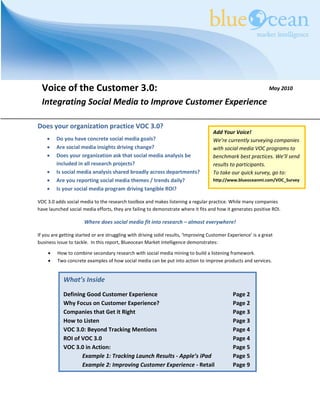 Voice of the Customer 3.0:                                                                                     May 2010

  Integrating Social Media to Improve Customer Experience

Does your organization practice VOC 3.0?
                                                                                     Add Your Voice!
    •    Do you have concrete social media goals?                                    We’re currently surveying companies
    •    Are social media insights driving change?                                   with social media VOC programs to
    •    Does your organization ask that social media analysis be                    benchmark best practices. We’ll send
         included in all research projects?                                          results to participants.
    •    Is social media analysis shared broadly across departments?                 To take our quick survey, go to:
    •    Are you reporting social media themes / trends daily?                       http://www.blueoceanmi.com/VOC_Survey
    •    Is your social media program driving tangible ROI?

VOC 3.0 adds social media to the research toolbox and makes listening a regular practice. While many companies
have launched social media efforts, they are failing to demonstrate where it fits and how it generates positive ROI.

                      Where does social media fit into research – almost everywhere!

If you are getting started or are struggling with driving solid results, ‘Improving Customer Experience’ is a great
business issue to tackle. In this report, Blueocean Market Intelligence demonstrates:

     •   How to combine secondary research with social media mining to build a listening framework.
     •   Two concrete examples of how social media can be put into action to improve products and services.


            What’s Inside
            Defining Good Customer Experience                                                  Page 2
            Why Focus on Customer Experience?                                                  Page 2
            Companies that Get it Right                                                        Page 3
            How to Listen                                                                      Page 3
            VOC 3.0: Beyond Tracking Mentions                                                  Page 4
            ROI of VOC 3.0                                                                     Page 4
            VOC 3.0 in Action:                                                                 Page 5
                   Example 1: Tracking Launch Results - Apple’s iPad                           Page 5
                   Example 2: Improving Customer Experience - Retail                           Page 9
 