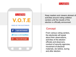 Concept
Keep readers and viewers abreast of
activities around voting collation
centers until the results of the
election is officially announced.
From various voting centers,
the electorate will speak
about their observations,
activities of the election
officials and observers,
conduct of security agencies,
movement of electoral
materials, etc before, during
and after election.
V.O.T.E
VOICE OF THE ELECTORATE
 