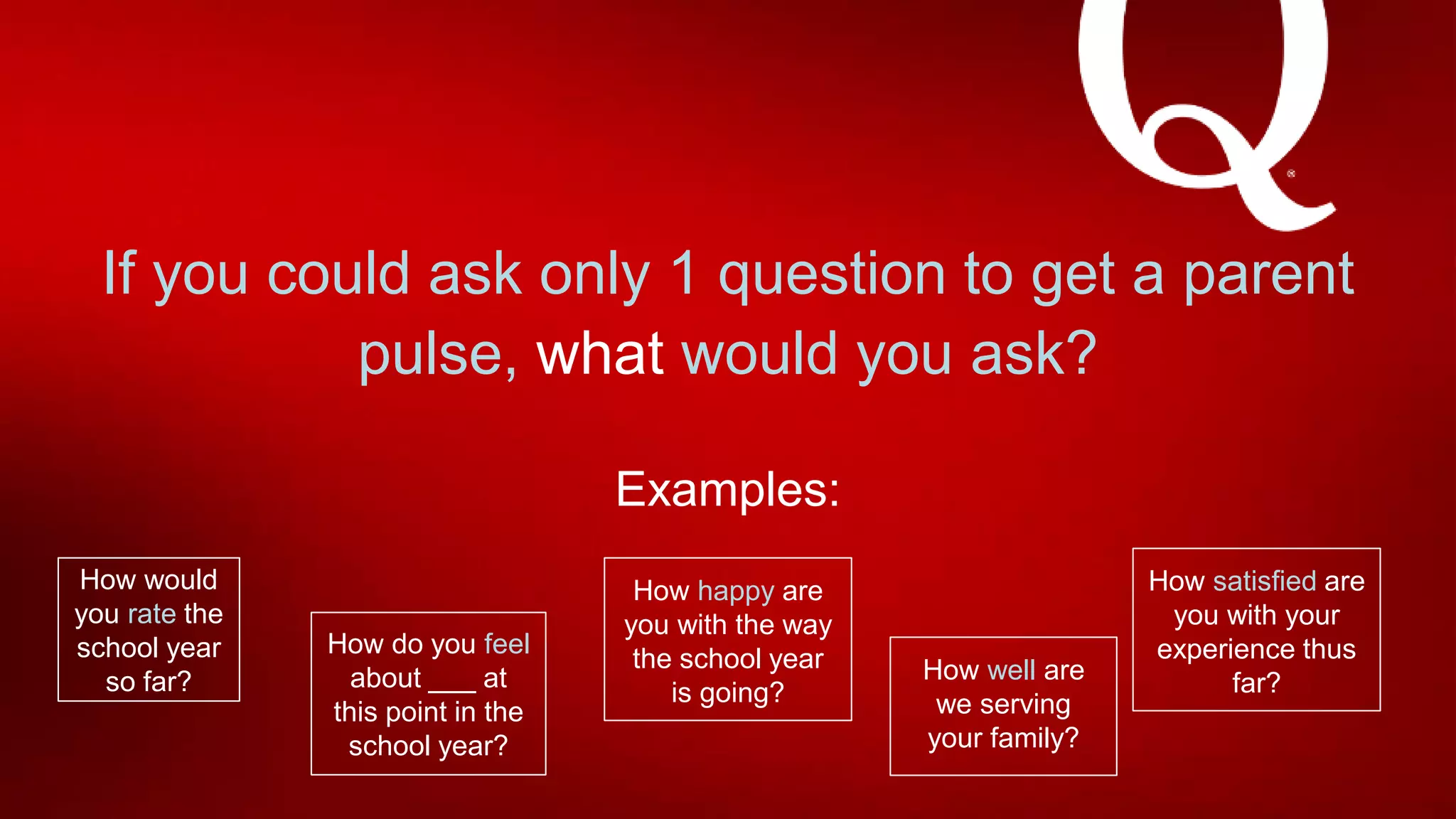 If you could ask only 1 question to get a parent
pulse, what would you ask?
Examples:
How would
you rate the
school year
so far?
How do you feel
about ___ at
this point in the
school year?
How happy are
you with the way
the school year
is going?
How satisfied are
you with your
experience thus
far?How well are
we serving
your family?
 