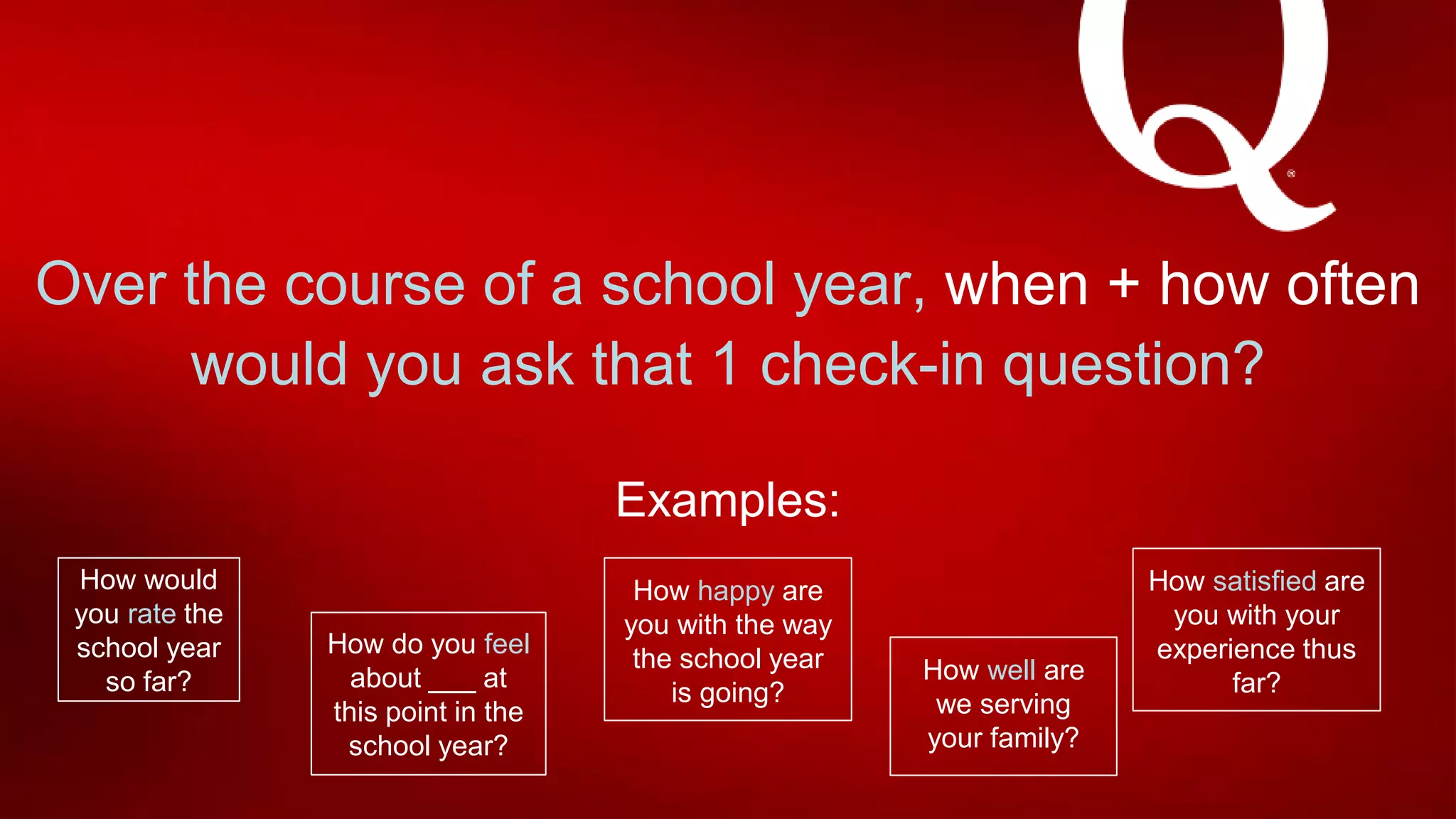 Over the course of a school year, when + how often
would you ask that 1 check-in question?
Examples:
How would
you rate the
school year
so far?
How do you feel
about ___ at
this point in the
school year?
How happy are
you with the way
the school year
is going?
How satisfied are
you with your
experience thus
far?How well are
we serving
your family?
 