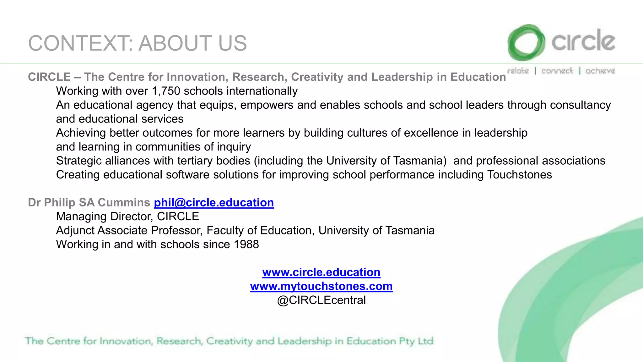 CONTEXT: ABOUT US
CIRCLE – The Centre for Innovation, Research, Creativity and Leadership in Education
Working with over 1,750 schools internationally
An educational agency that equips, empowers and enables schools and school leaders through consultancy
and educational services
Achieving better outcomes for more learners by building cultures of excellence in leadership
and learning in communities of inquiry
Strategic alliances with tertiary bodies (including the University of Tasmania) and professional associations
Creating educational software solutions for improving school performance including Touchstones
Dr Philip SA Cummins phil@circle.education
Managing Director, CIRCLE
Adjunct Associate Professor, Faculty of Education, University of Tasmania
Working in and with schools since 1988
www.circle.education
www.mytouchstones.com
@CIRCLEcentral
 