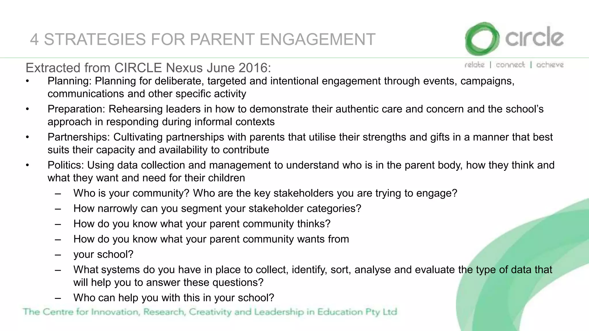 4 STRATEGIES FOR PARENT ENGAGEMENT
Extracted from CIRCLE Nexus June 2016:
• Planning: Planning for deliberate, targeted and intentional engagement through events, campaigns,
communications and other specific activity
• Preparation: Rehearsing leaders in how to demonstrate their authentic care and concern and the school’s
approach in responding during informal contexts
• Partnerships: Cultivating partnerships with parents that utilise their strengths and gifts in a manner that best
suits their capacity and availability to contribute
• Politics: Using data collection and management to understand who is in the parent body, how they think and
what they want and need for their children
– Who is your community? Who are the key stakeholders you are trying to engage?
– How narrowly can you segment your stakeholder categories?
– How do you know what your parent community thinks?
– How do you know what your parent community wants from
– your school?
– What systems do you have in place to collect, identify, sort, analyse and evaluate the type of data that
will help you to answer these questions?
– Who can help you with this in your school?
 