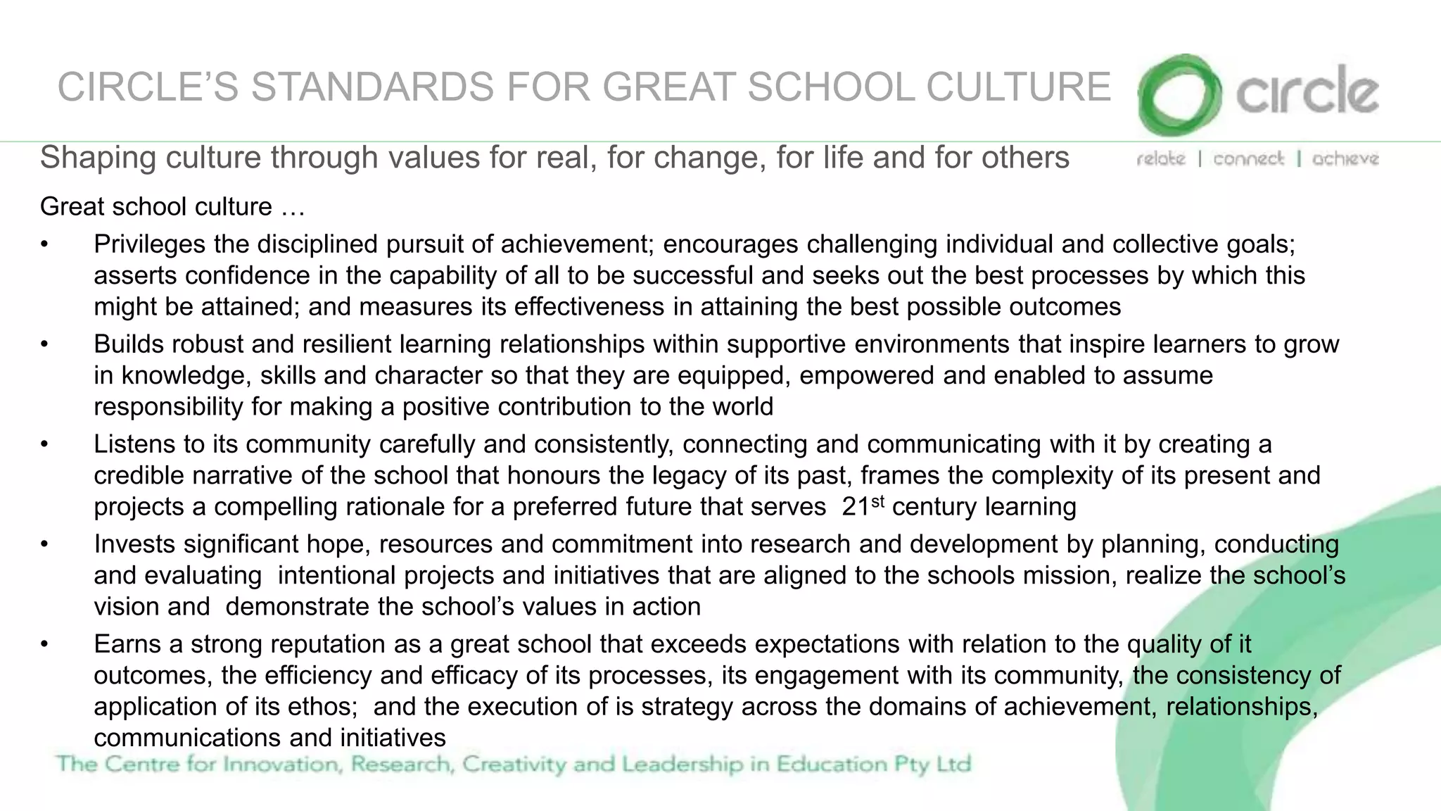 CIRCLE’S STANDARDS FOR GREAT SCHOOL CULTURE
Great school culture …
• Privileges the disciplined pursuit of achievement; encourages challenging individual and collective goals;
asserts confidence in the capability of all to be successful and seeks out the best processes by which this
might be attained; and measures its effectiveness in attaining the best possible outcomes
• Builds robust and resilient learning relationships within supportive environments that inspire learners to grow
in knowledge, skills and character so that they are equipped, empowered and enabled to assume
responsibility for making a positive contribution to the world
• Listens to its community carefully and consistently, connecting and communicating with it by creating a
credible narrative of the school that honours the legacy of its past, frames the complexity of its present and
projects a compelling rationale for a preferred future that serves 21st century learning
• Invests significant hope, resources and commitment into research and development by planning, conducting
and evaluating intentional projects and initiatives that are aligned to the schools mission, realize the school’s
vision and demonstrate the school’s values in action
• Earns a strong reputation as a great school that exceeds expectations with relation to the quality of it
outcomes, the efficiency and efficacy of its processes, its engagement with its community, the consistency of
application of its ethos; and the execution of is strategy across the domains of achievement, relationships,
communications and initiatives
Shaping culture through values for real, for change, for life and for others
 