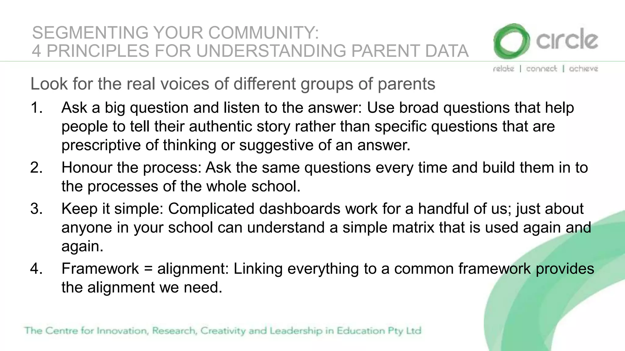 SEGMENTING YOUR COMMUNITY:
4 PRINCIPLES FOR UNDERSTANDING PARENT DATA
Look for the real voices of different groups of parents
1. Ask a big question and listen to the answer: Use broad questions that help
people to tell their authentic story rather than specific questions that are
prescriptive of thinking or suggestive of an answer.
2. Honour the process: Ask the same questions every time and build them in to
the processes of the whole school.
3. Keep it simple: Complicated dashboards work for a handful of us; just about
anyone in your school can understand a simple matrix that is used again and
again.
4. Framework = alignment: Linking everything to a common framework provides
the alignment we need.
 