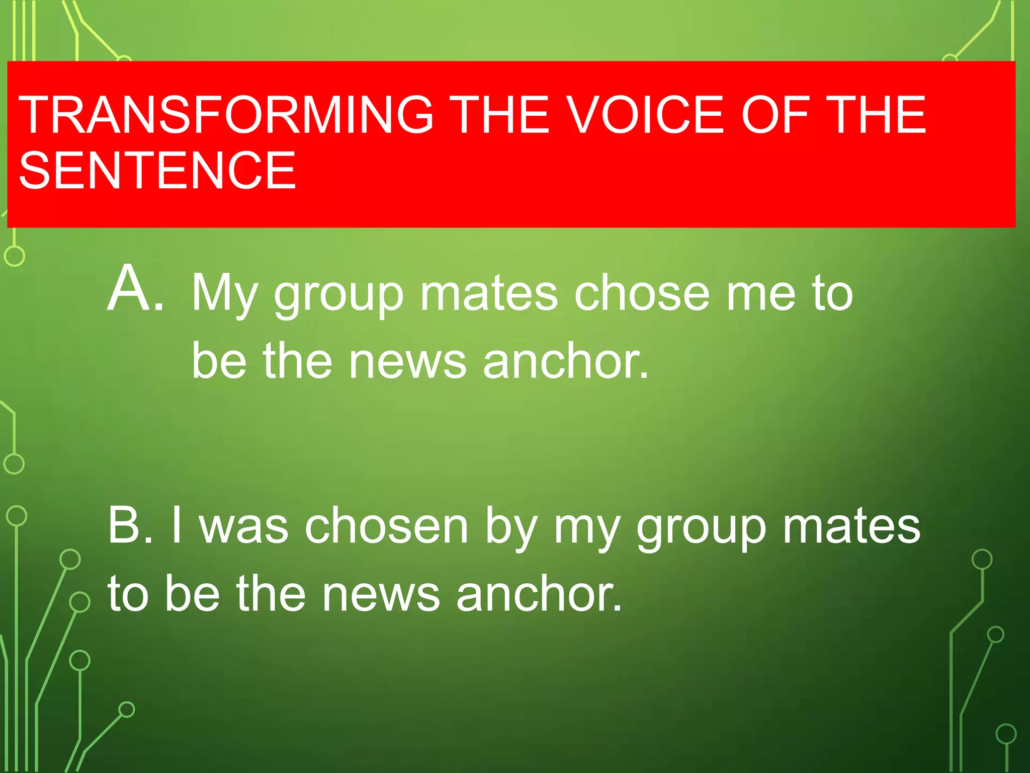 TRANSFORMING THE VOICE OF THE
SENTENCE

A.

My group mates chose me to
be the news anchor.

B. I was chosen by my group mates
to be the news anchor.

 