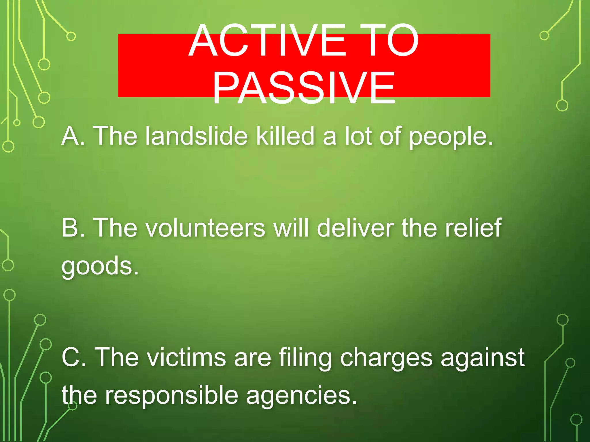 ACTIVE TO
PASSIVE
A. The landslide killed a lot of people.

B. The volunteers will deliver the relief
goods.

C. The victims are filing charges against
the responsible agencies.

 