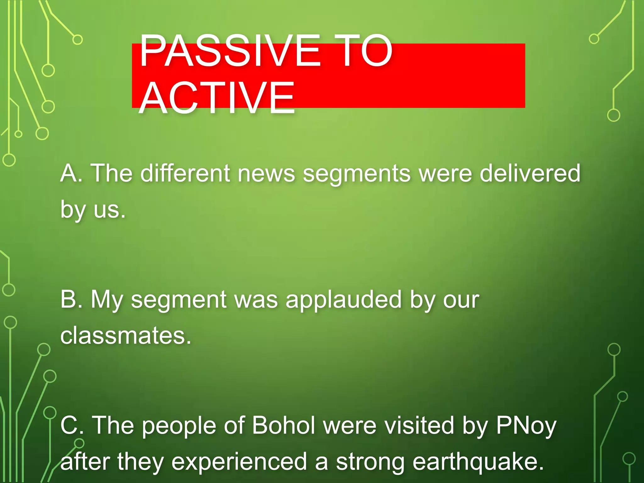 PASSIVE TO
ACTIVE
A. The different news segments were delivered
by us.

B. My segment was applauded by our
classmates.

C. The people of Bohol were visited by PNoy
after they experienced a strong earthquake.

 