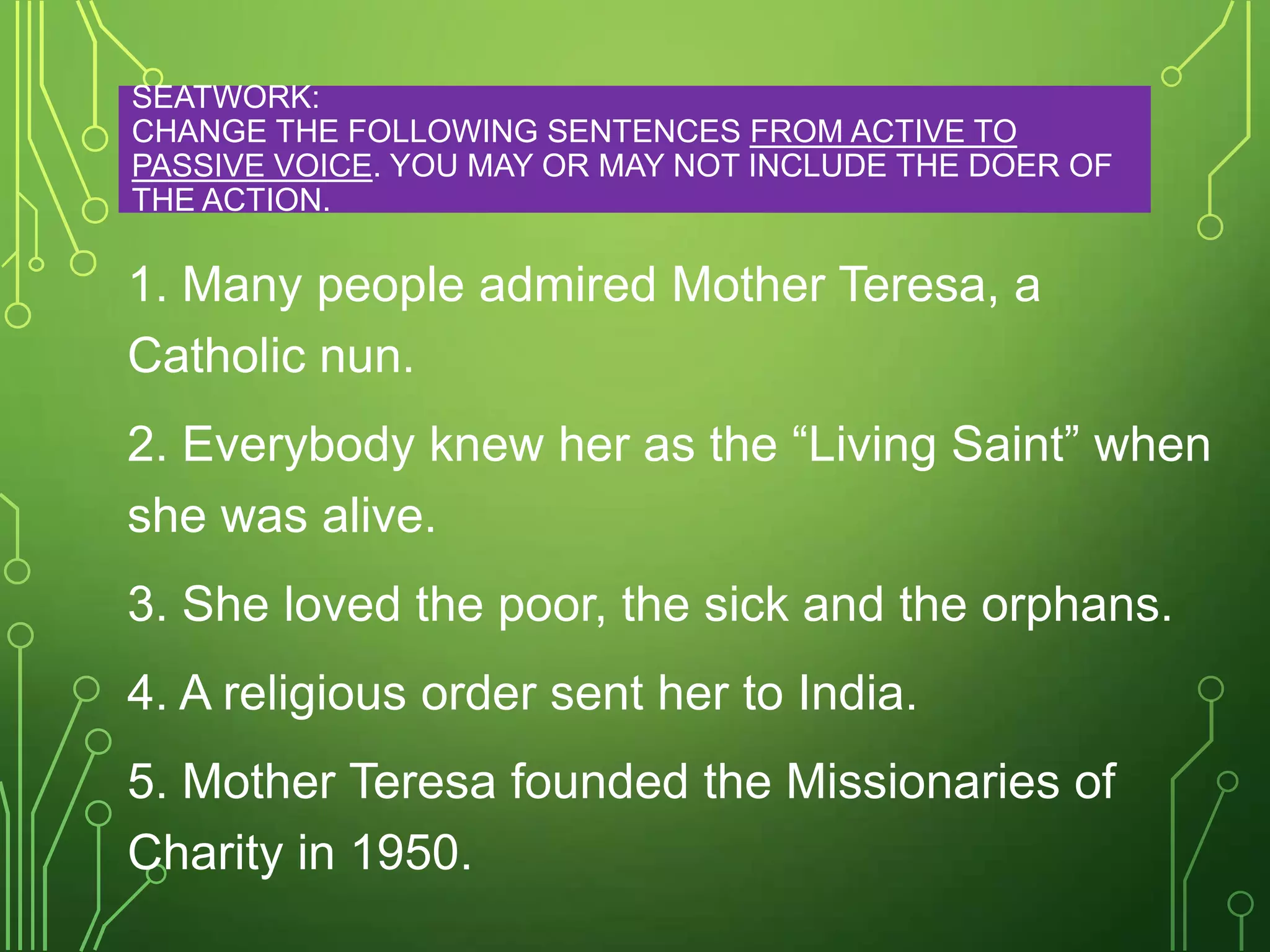 SEATWORK:
CHANGE THE FOLLOWING SENTENCES FROM ACTIVE TO
PASSIVE VOICE. YOU MAY OR MAY NOT INCLUDE THE DOER OF
THE ACTION.

1. Many people admired Mother Teresa, a
Catholic nun.
2. Everybody knew her as the “Living Saint” when
she was alive.
3. She loved the poor, the sick and the orphans.
4. A religious order sent her to India.
5. Mother Teresa founded the Missionaries of
Charity in 1950.

 