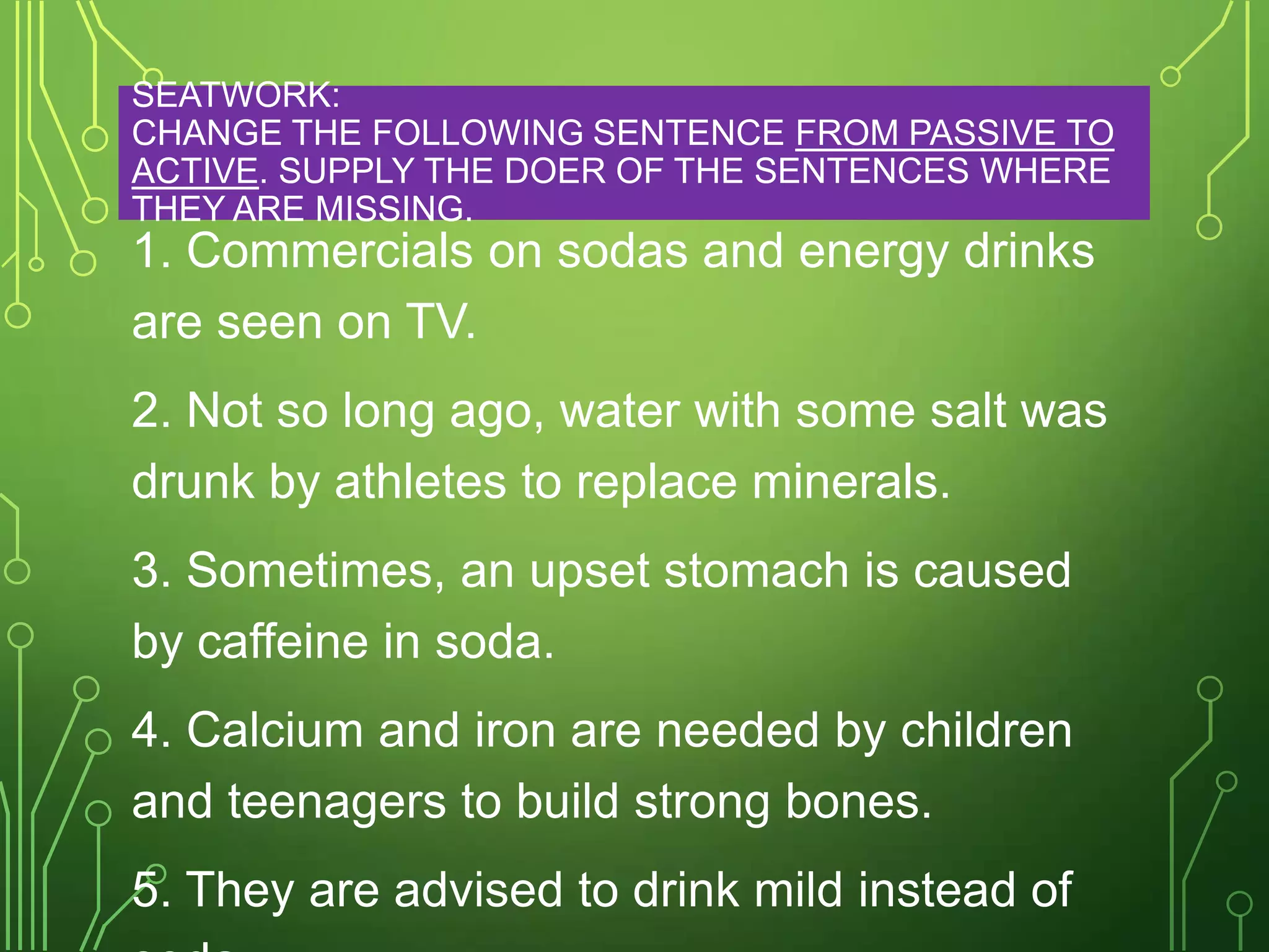 SEATWORK:
CHANGE THE FOLLOWING SENTENCE FROM PASSIVE TO
ACTIVE. SUPPLY THE DOER OF THE SENTENCES WHERE
THEY ARE MISSING.

1. Commercials on sodas and energy drinks
are seen on TV.
2. Not so long ago, water with some salt was
drunk by athletes to replace minerals.
3. Sometimes, an upset stomach is caused
by caffeine in soda.
4. Calcium and iron are needed by children
and teenagers to build strong bones.
5. They are advised to drink mild instead of

 