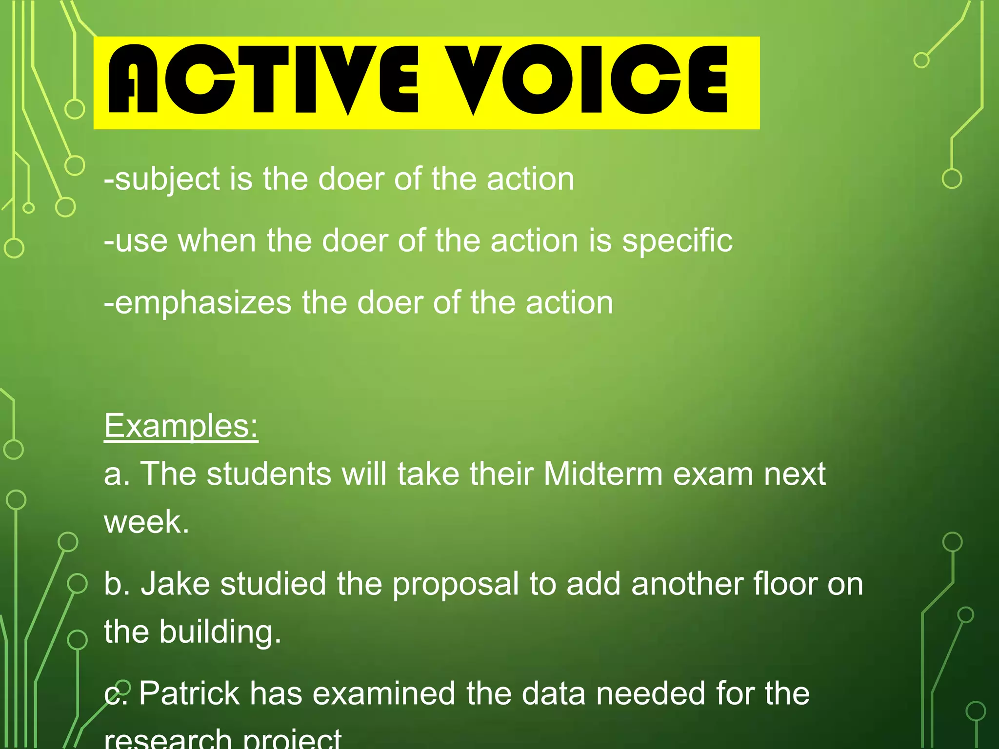 ACTIVE VOICE
-subject is the doer of the action
-use when the doer of the action is specific
-emphasizes the doer of the action

Examples:
a. The students will take their Midterm exam next
week.
b. Jake studied the proposal to add another floor on
the building.
c. Patrick has examined the data needed for the

 