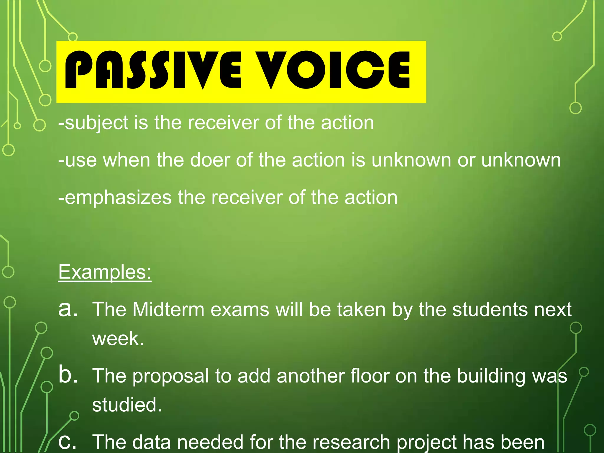 PASSIVE VOICE
-subject is the receiver of the action

-use when the doer of the action is unknown or unknown
-emphasizes the receiver of the action

Examples:

a.

The Midterm exams will be taken by the students next
week.

b. The proposal to add another floor on the building was
studied.

c.

The data needed for the research project has been

 