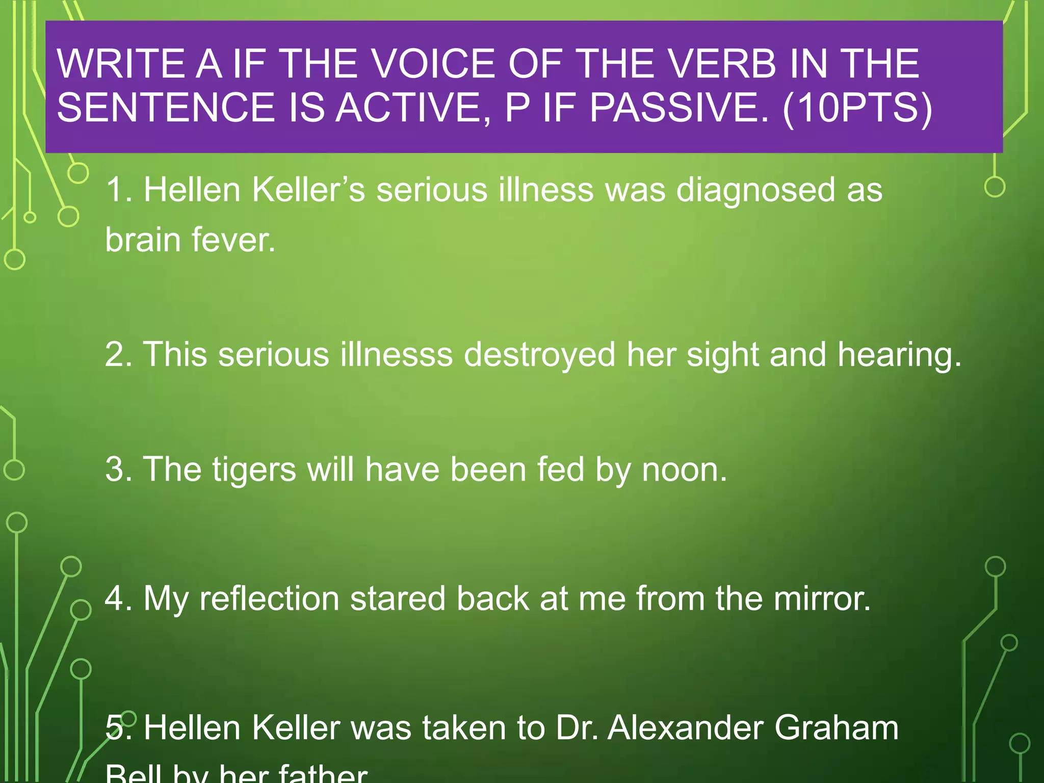 WRITE A IF THE VOICE OF THE VERB IN THE
SENTENCE IS ACTIVE, P IF PASSIVE. (10PTS)
1. Hellen Keller’s serious illness was diagnosed as
brain fever.
2. This serious illnesss destroyed her sight and hearing.
3. The tigers will have been fed by noon.

4. My reflection stared back at me from the mirror.

5. Hellen Keller was taken to Dr. Alexander Graham

 