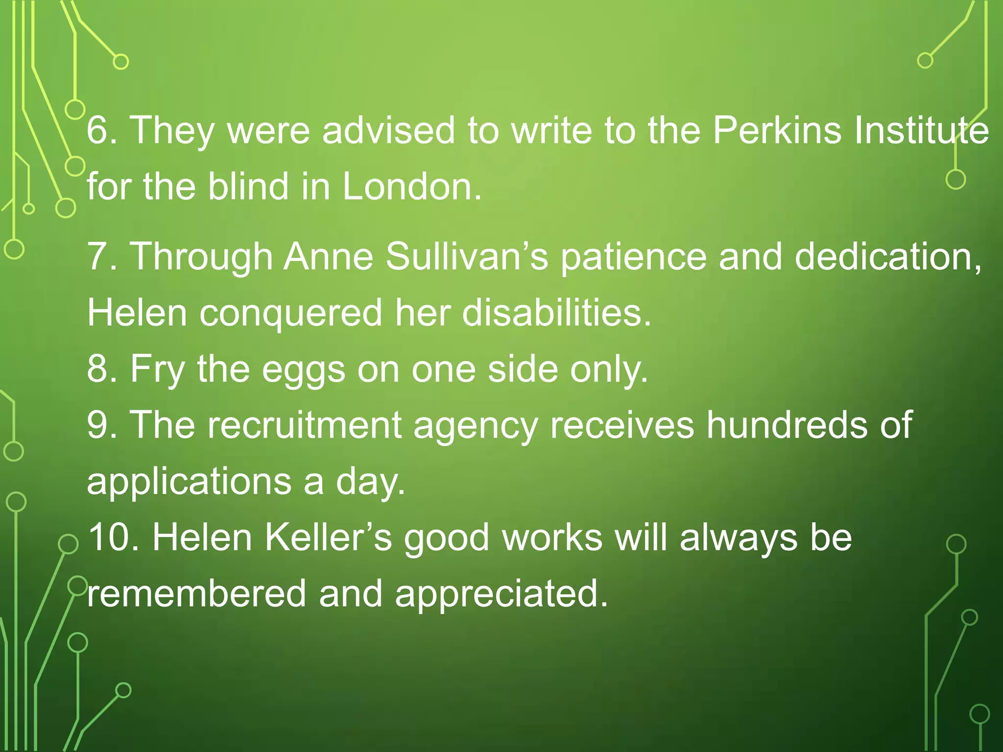 6. They were advised to write to the Perkins Institute
for the blind in London.
7. Through Anne Sullivan’s patience and dedication,
Helen conquered her disabilities.
8. Fry the eggs on one side only.
9. The recruitment agency receives hundreds of
applications a day.
10. Helen Keller’s good works will always be
remembered and appreciated.

 