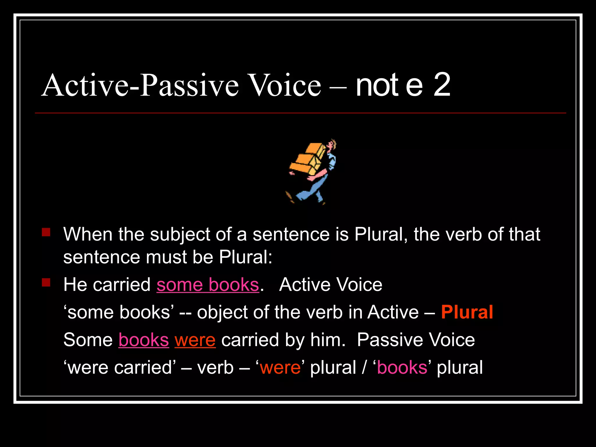3-7-2015
BCK 10
Active-Passive Voice – not e 2
 When the subject of a sentence is Plural, the verb of that
sentence must be Plural:
 He carried some books. Active Voice
‘some books’ -- object of the verb in Active – Plural
Some books were carried by him. Passive Voice
‘were carried’ – verb – ‘were’ plural / ‘books’ plural
 