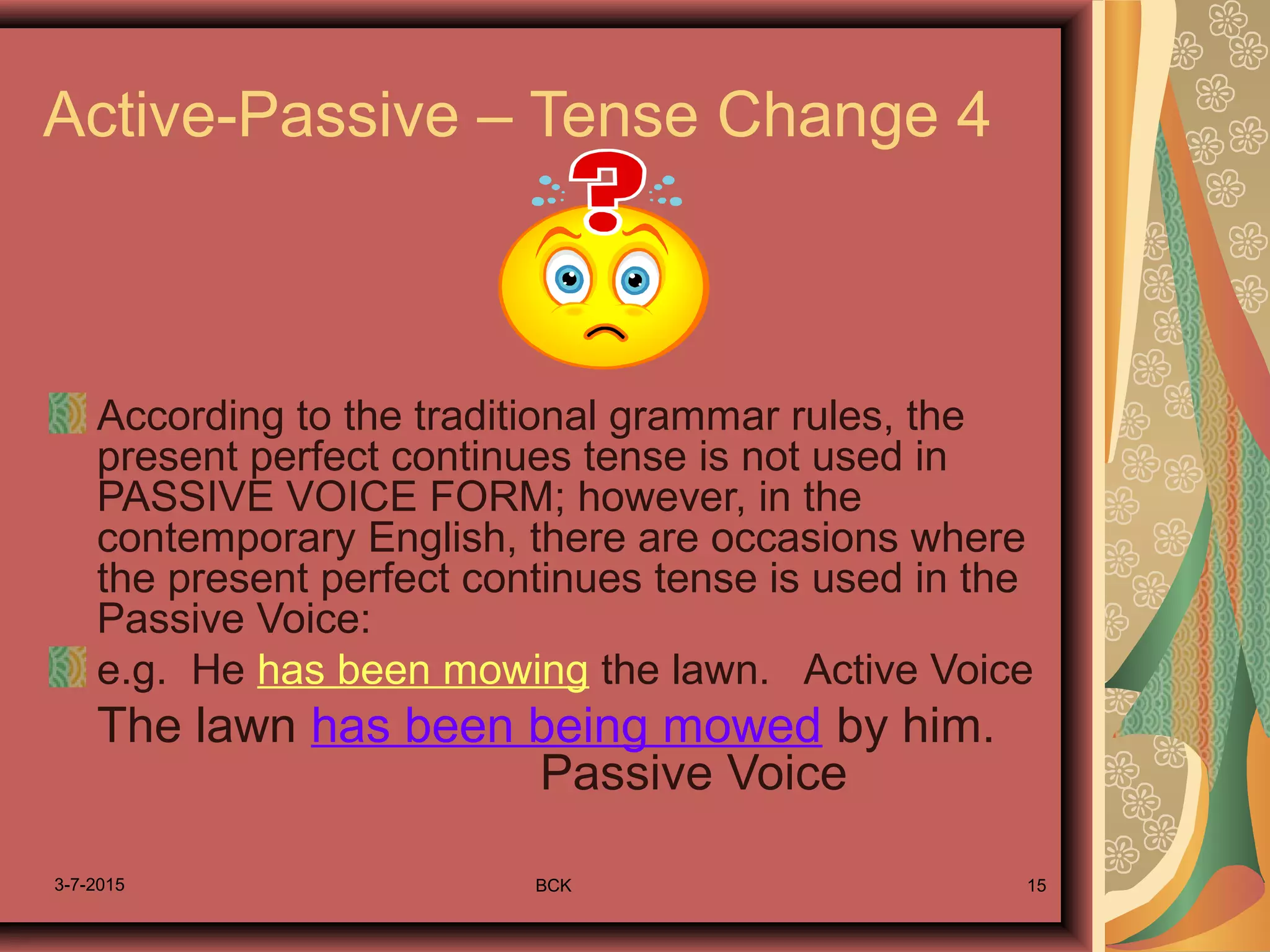 3-7-2015 BCK 15
Active-Passive – Tense Change 4
According to the traditional grammar rules, the
present perfect continues tense is not used in
PASSIVE VOICE FORM; however, in the
contemporary English, there are occasions where
the present perfect continues tense is used in the
Passive Voice:
e.g. He has been mowing the lawn. Active Voice
The lawn has been being mowed by him.
Passive Voice
 