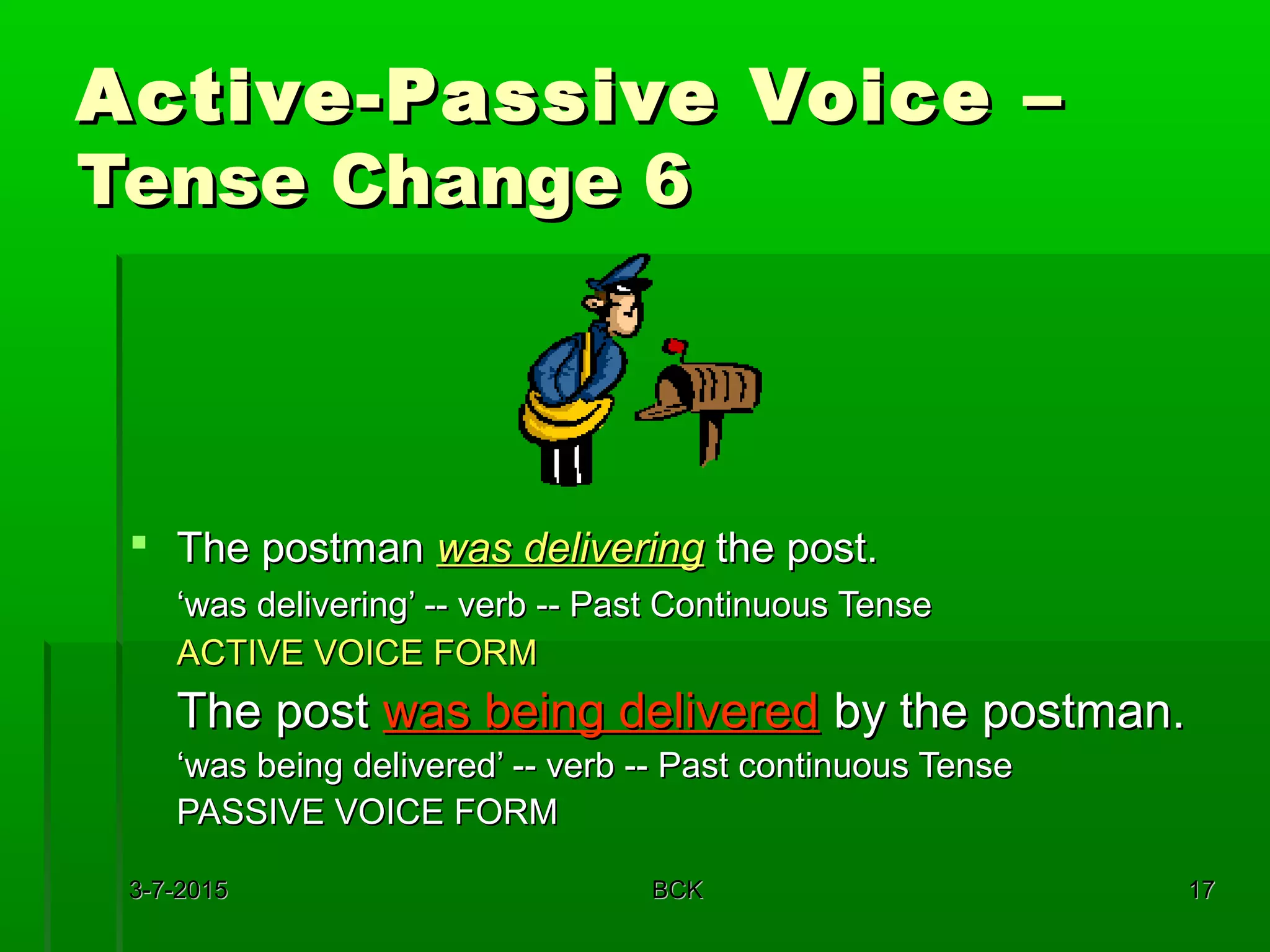3-7-20153-7-2015 BCKBCK 1717
Active-Passive Voice –Active-Passive Voice –
Tense Change 6Tense Change 6
 The postmanThe postman was deliveringwas delivering the post.the post.
‘‘was delivering’ -- verb -- Past Continuous Tensewas delivering’ -- verb -- Past Continuous Tense
ACTIVE VOICE FORMACTIVE VOICE FORM
The postThe post was being deliveredwas being delivered by the postman.by the postman.
‘‘was being delivered’ -- verb -- Past continuous Tensewas being delivered’ -- verb -- Past continuous Tense
PASSIVE VOICE FORMPASSIVE VOICE FORM
 
