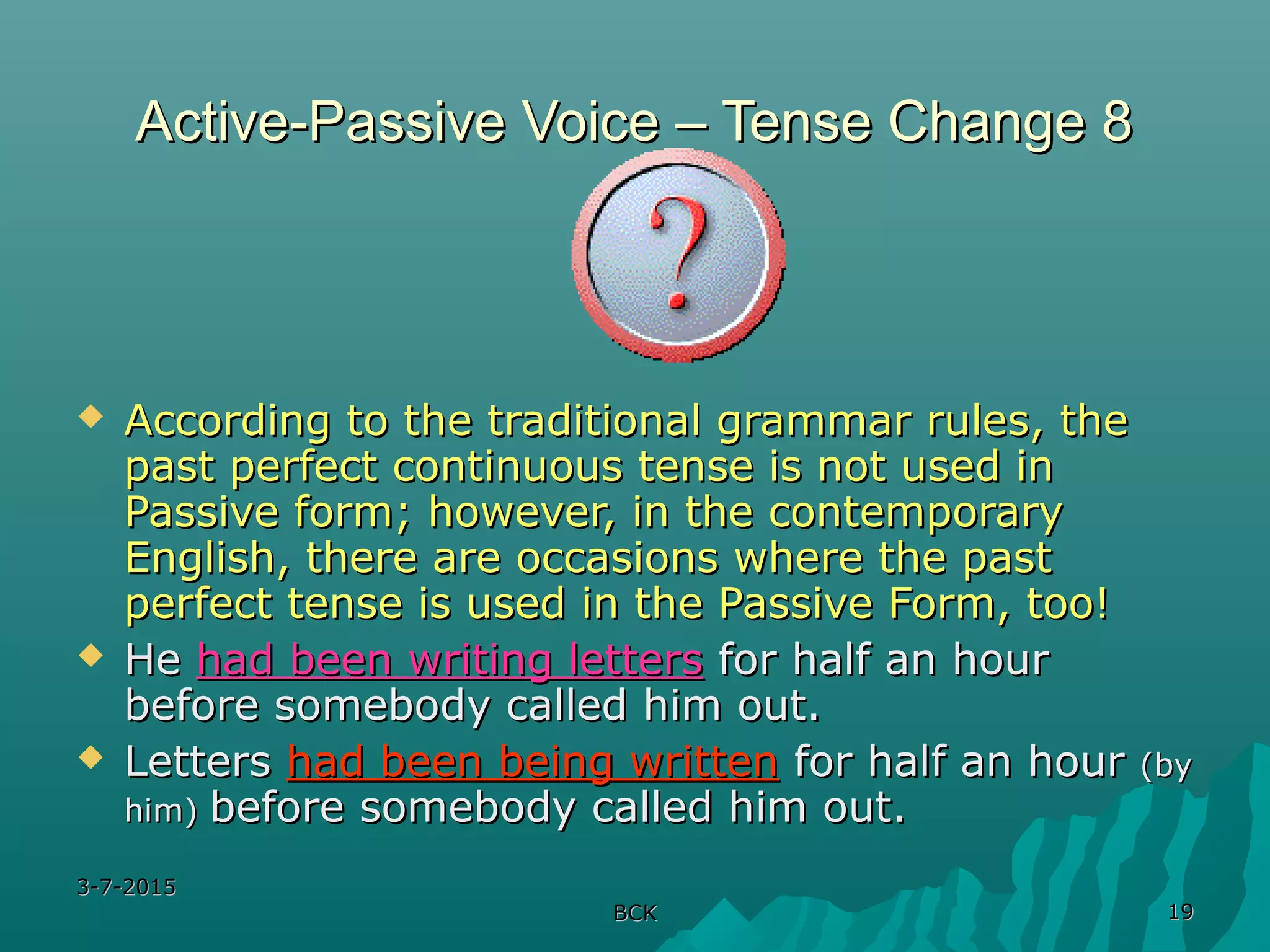 3-7-20153-7-2015
BCKBCK 1919
Active-Passive Voice – Tense Change 8Active-Passive Voice – Tense Change 8
 According to the traditional grammar rules, theAccording to the traditional grammar rules, the
past perfect continuous tense is not used inpast perfect continuous tense is not used in
Passive form; however, in the contemporaryPassive form; however, in the contemporary
English, there are occasions where the pastEnglish, there are occasions where the past
perfect tense is used in the Passive Form, too!perfect tense is used in the Passive Form, too!
 HeHe had been writing lettershad been writing letters for half an hourfor half an hour
before somebody called him out.before somebody called him out.
 LettersLetters had been being writtenhad been being written for half an hourfor half an hour (by(by
him)him) before somebody called him out.before somebody called him out.
 