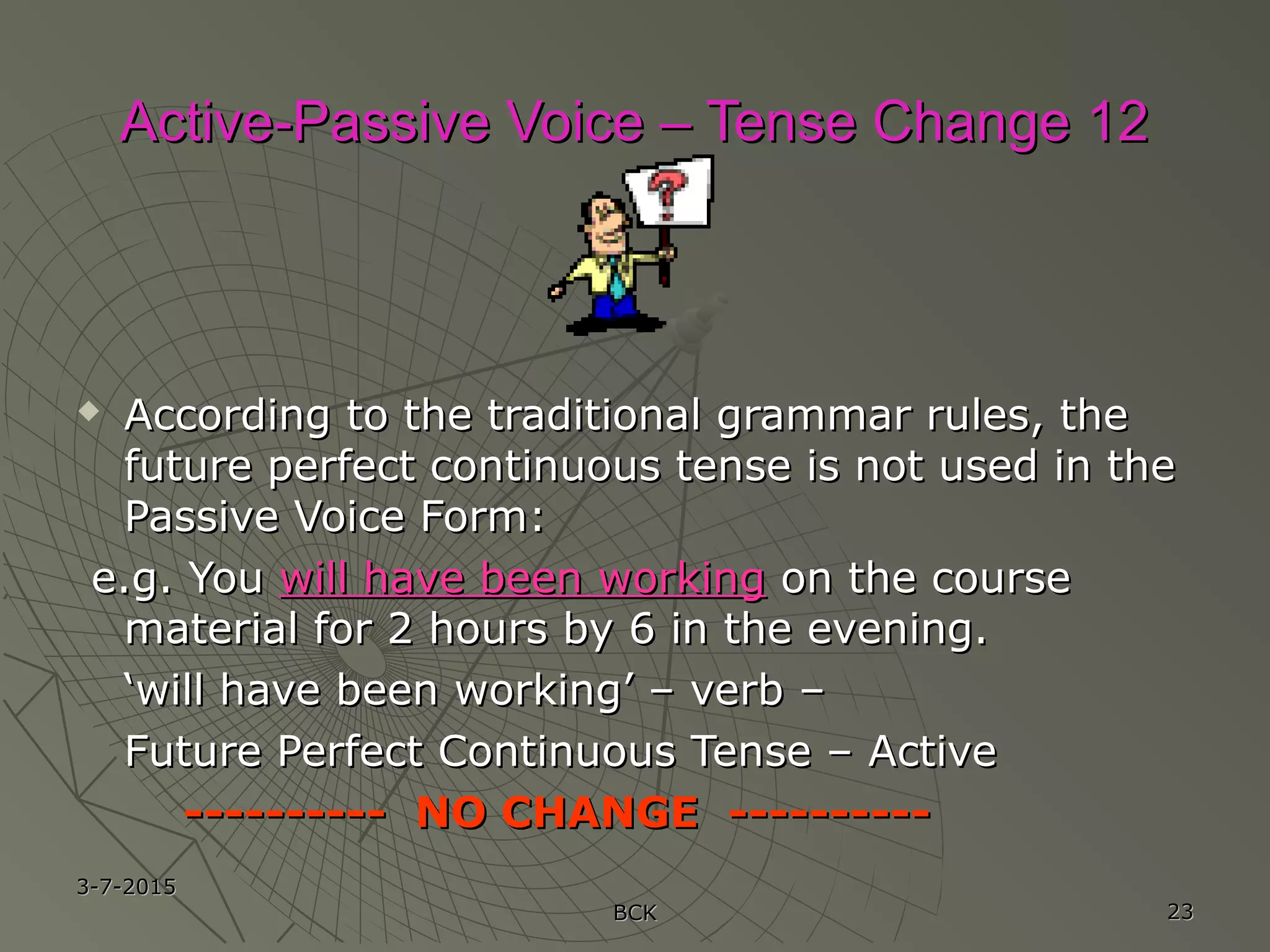 3-7-20153-7-2015
BCKBCK 2323
Active-Passive Voice – Tense Change 12Active-Passive Voice – Tense Change 12
 According to the traditional grammar rules, theAccording to the traditional grammar rules, the
future perfect continuous tense is not used in thefuture perfect continuous tense is not used in the
Passive Voice Form:Passive Voice Form:
e.g. Youe.g. You will have been workingwill have been working on the courseon the course
material for 2 hours by 6 in the evening.material for 2 hours by 6 in the evening.
‘‘will have been working’ – verb –will have been working’ – verb –
Future Perfect Continuous Tense – ActiveFuture Perfect Continuous Tense – Active
---------- NO CHANGE -------------------- NO CHANGE ----------
 