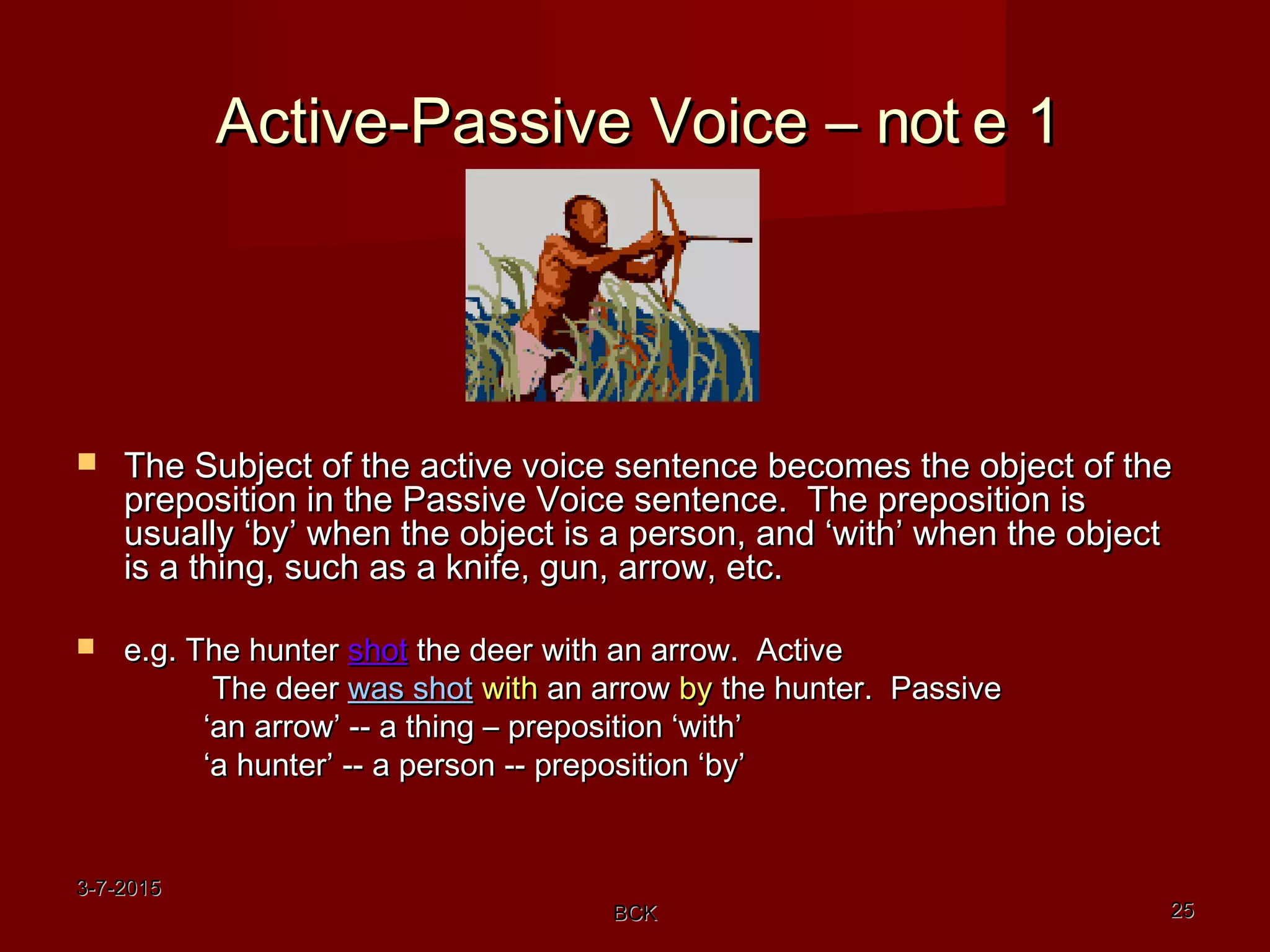3-7-20153-7-2015
BCKBCK 2525
Active-Passive Voice –Active-Passive Voice – not e 1not e 1
 The Subject of the active voice sentence becomes the object of theThe Subject of the active voice sentence becomes the object of the
preposition in the Passive Voice sentence. The preposition ispreposition in the Passive Voice sentence. The preposition is
usually ‘by’ when the object is a person, and ‘with’ when the objectusually ‘by’ when the object is a person, and ‘with’ when the object
is a thing, such as a knife, gun, arrow, etc.is a thing, such as a knife, gun, arrow, etc.
 e.g. The huntere.g. The hunter shotshot the deer with an arrow. Activethe deer with an arrow. Active
The deerThe deer was shotwas shot withwith an arrowan arrow byby the hunter. Passivethe hunter. Passive
‘‘an arrow’ -- a thing – preposition ‘with’an arrow’ -- a thing – preposition ‘with’
‘‘a hunter’ -- a person -- preposition ‘by’a hunter’ -- a person -- preposition ‘by’
 