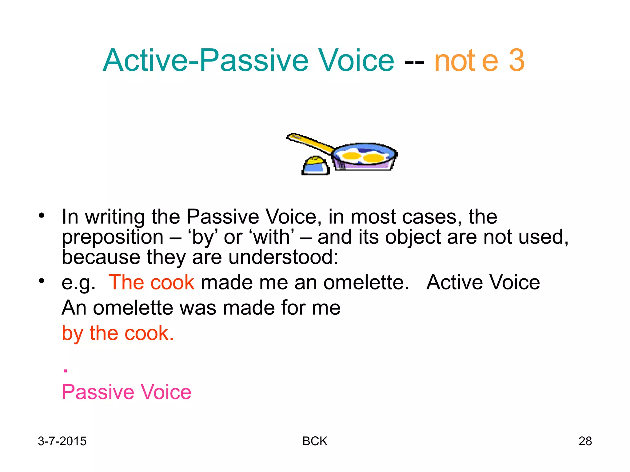 3-7-2015 BCK 28
Active-Passive Voice -- not e 3
• In writing the Passive Voice, in most cases, the
preposition – ‘by’ or ‘with’ – and its object are not used,
because they are understood:
• e.g. The cook made me an omelette. Active Voice
An omelette was made for me
by the cook.
.
Passive Voice
 