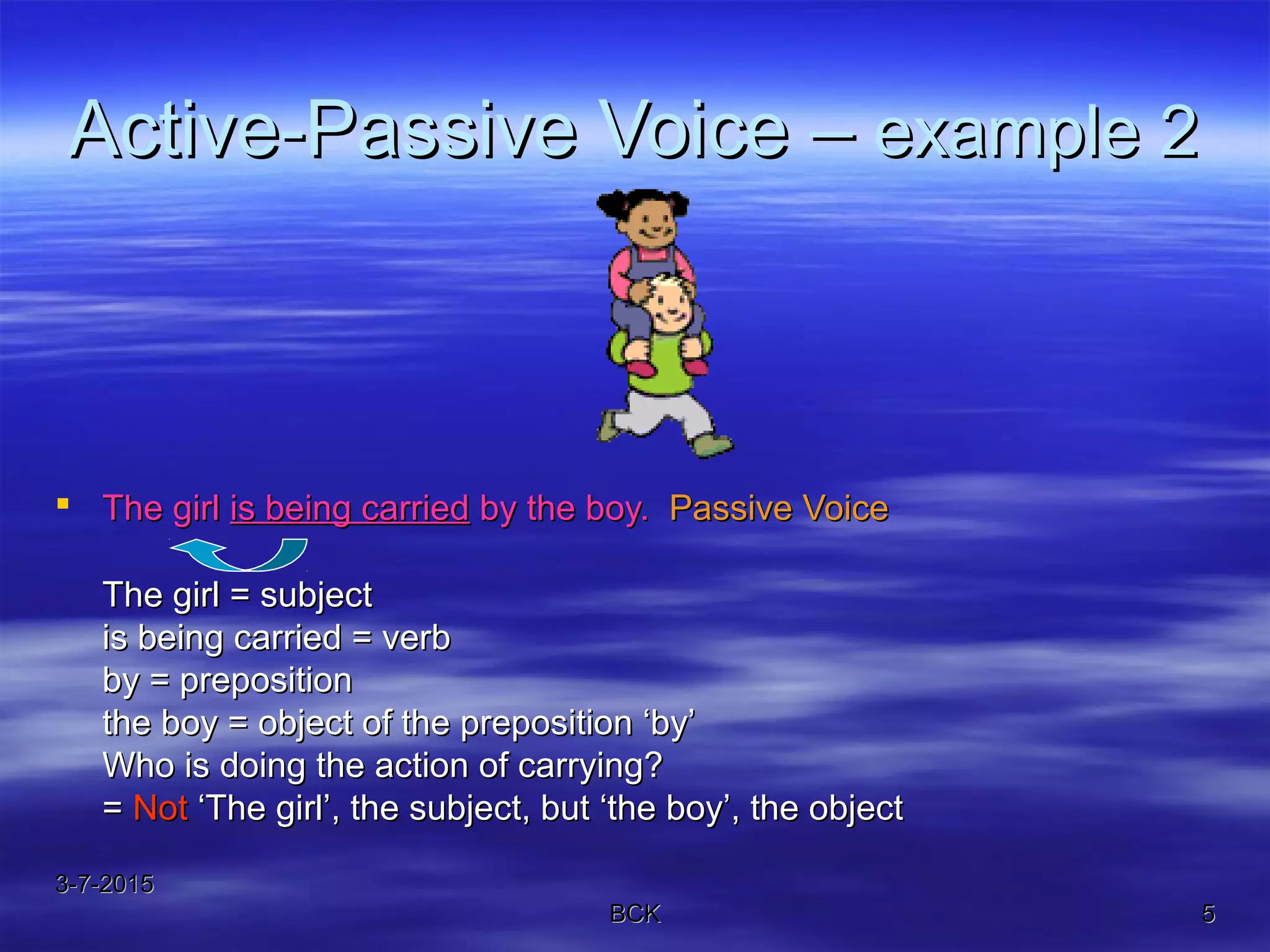3-7-20153-7-2015
BCKBCK 55
Active-Passive Voice –Active-Passive Voice – example 2example 2
 The girlThe girl is being carriedis being carried by the boy.by the boy. Passive VoicePassive Voice
The girl = subjectThe girl = subject
is being carried = verbis being carried = verb
by = prepositionby = preposition
the boy = object of the preposition ‘by’the boy = object of the preposition ‘by’
Who is doing the action of carrying?Who is doing the action of carrying?
== NotNot ‘The girl’, the subject, but ‘the boy’, the object‘The girl’, the subject, but ‘the boy’, the object
 