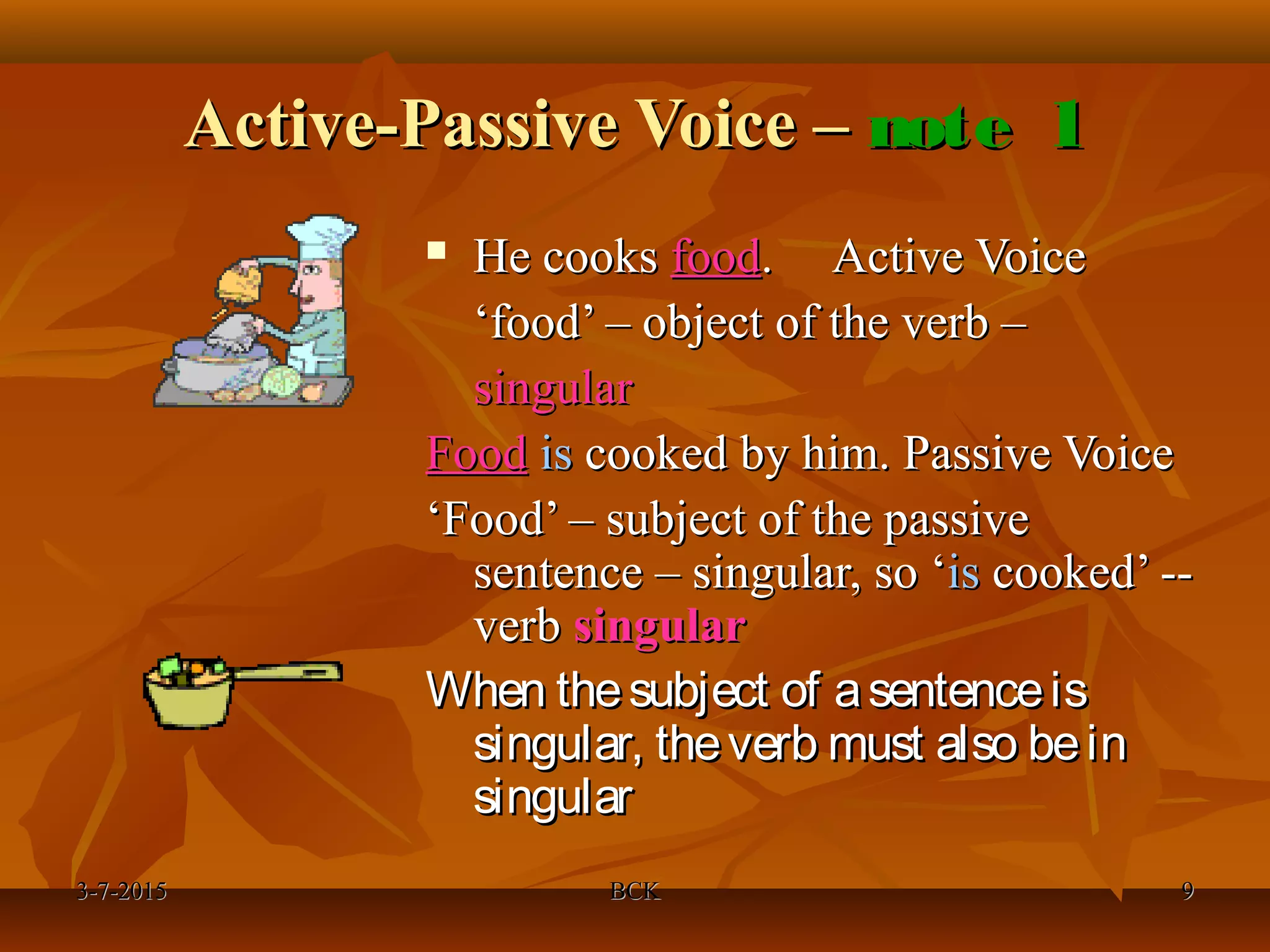 3-7-20153-7-2015 BCKBCK 99
Active-Passive Voice –Active-Passive Voice – note 1note 1
 He cooksHe cooks foodfood. Active Voice. Active Voice
‘‘food’ – object of the verb –food’ – object of the verb –
singularsingular
FoodFood isis cooked by him. Passive Voicecooked by him. Passive Voice
‘‘Food’ – subject of the passiveFood’ – subject of the passive
sentence – singular, so ‘sentence – singular, so ‘isis cooked’ --cooked’ --
verbverb singularsingular
When thesubject of asentenceisWhen thesubject of asentenceis
singular, theverb must also beinsingular, theverb must also bein
singularsingular
 