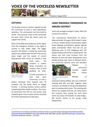 VOICE OF THE VOICELESS NEWSLETTER

                                                                 Volume 1 August 2012


EDITORIAL                                                          LAND WRANGLE EMMERGED IN
The decades of war in northern Uganda has left                     AMURU DISTRICT
the community of Acoli in total dependency
                                                                   Fresh land wrangle emerged in Apaa, Pabo Sub
syndrome. The communities live from hand to
                                                                   county Amuru district.
mouth. The economic status of the community
has gone down hence the family could not                            The controversial demarcation of Amuru-
support their family.                                              Adjumai Border 19 August 2012 ended in chaos
                                                                   as Amuru resident district Commissioner Major
Many of the NGO have pulled out of the region
                                                                   James Mwesige and Northern Uganda regional
since the emergency situation in the region is
                                                                   police Commander Nkore Paul did not put
coming to fully stable stage. The bigger
                                                                   diplomacy plan of first dialoguing with the
question left behind is having the community
                                                                   people of Apaa community in Labala parish. The
welfare also stabilize after the war? The war has
                                                                   reason was that Land surveyors from the
taken longer and the impact of current
                                                                   Ministry of Land and Urban development were
development they cannot be realized in only
                                                                   silently putting mark stone at Wiilacuk where,
                           three years.       The
                                                                   the community claimed, never was boundary
                           situation is further
                                                                                               flopped.         A
                           being traumatize by
                                                                                                        community
                           rampant claim of land
                                                                                               member      tipped
                           grabbing by state.
                                                                                               Kilak       county
Apaa UWA Eviction        Forceful acquisition of
victims. File photo      land     from      Acoli                   DPC Amuru refraining Hon         Member                   of
                                                                    Olanya
                         community. It is like a
                                                                   parliament Olanya Gilbert, who was invited for
patient discharge from hospital with TB
                                                                   meeting with RPC and RDC, together while
condition and the family wants to engage
                                                                   surveyors are already on the ground doing their
him/her in farming activities serious without
                                                                   work on putting mark stones. The meeting with
considering his/her health condition. The return
                                                                   Olanya has stopped and they all rushed where
of community from IDP to rural homes, they
                                                                   the surveyors were putting the mark stone
should be given time to settle and be consulted
                                                                   which was about 20 kilometer to Joka bridge ,
for further development to take place.
                                                                   MP hurried vehicle as the hungry mobs
                                                                   followed him.



______________________________________________________________________________
 For to be free is not merely to cast off one's chains but to live in a way that respect and enhance the freedom of others.
(Nelson Mandela) And shall know the truth and the truth shall make you free (Jn 8:32) Lord if you had been here
my brother would have not died…… (Jn 11:21)
 