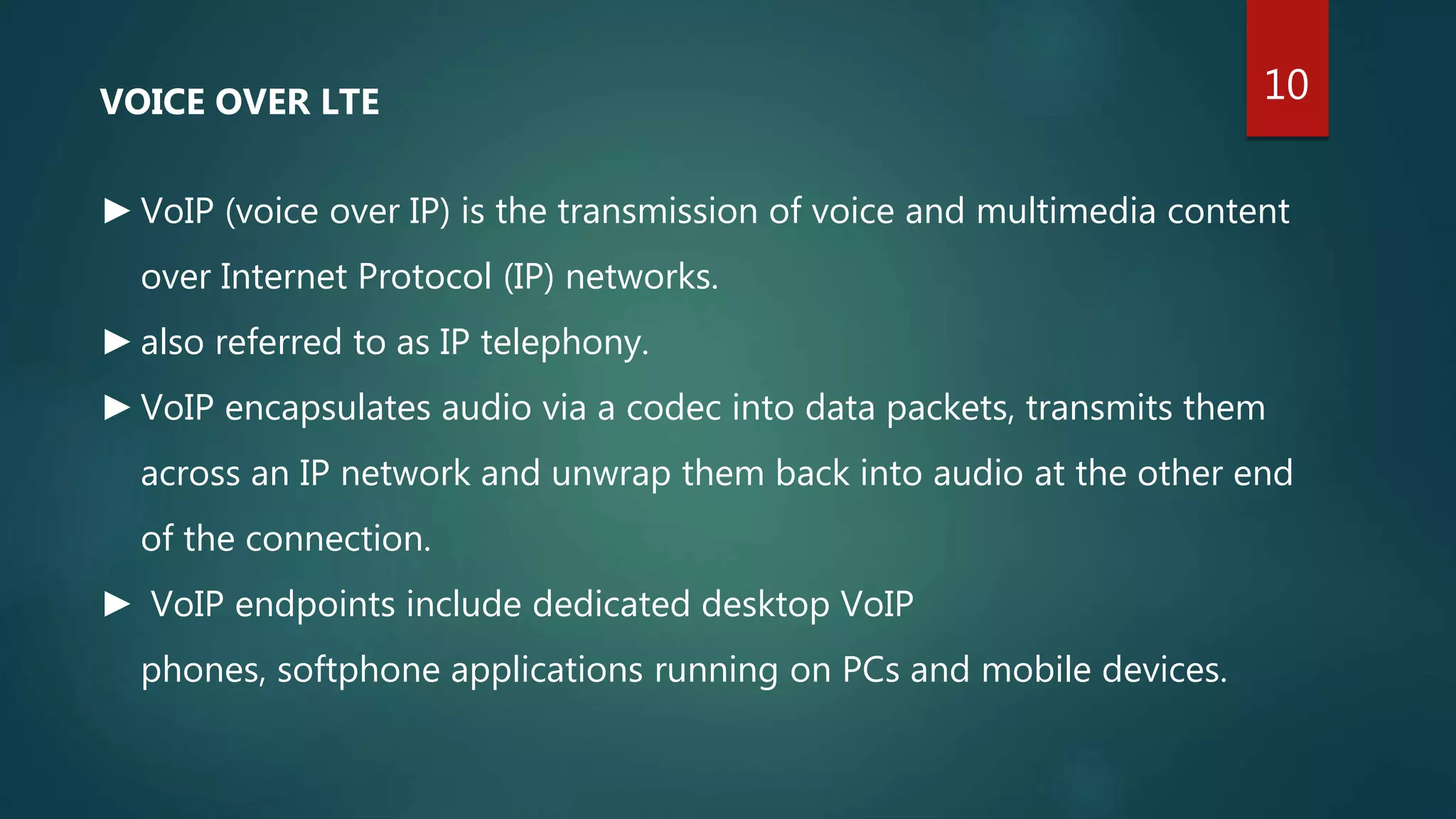 VOICE OVER LTE
►VoIP (voice over IP) is the transmission of voice and multimedia content
over Internet Protocol (IP) networks.
►also referred to as IP telephony.
►VoIP encapsulates audio via a codec into data packets, transmits them
across an IP network and unwrap them back into audio at the other end
of the connection.
► VoIP endpoints include dedicated desktop VoIP
phones, softphone applications running on PCs and mobile devices.
10
 