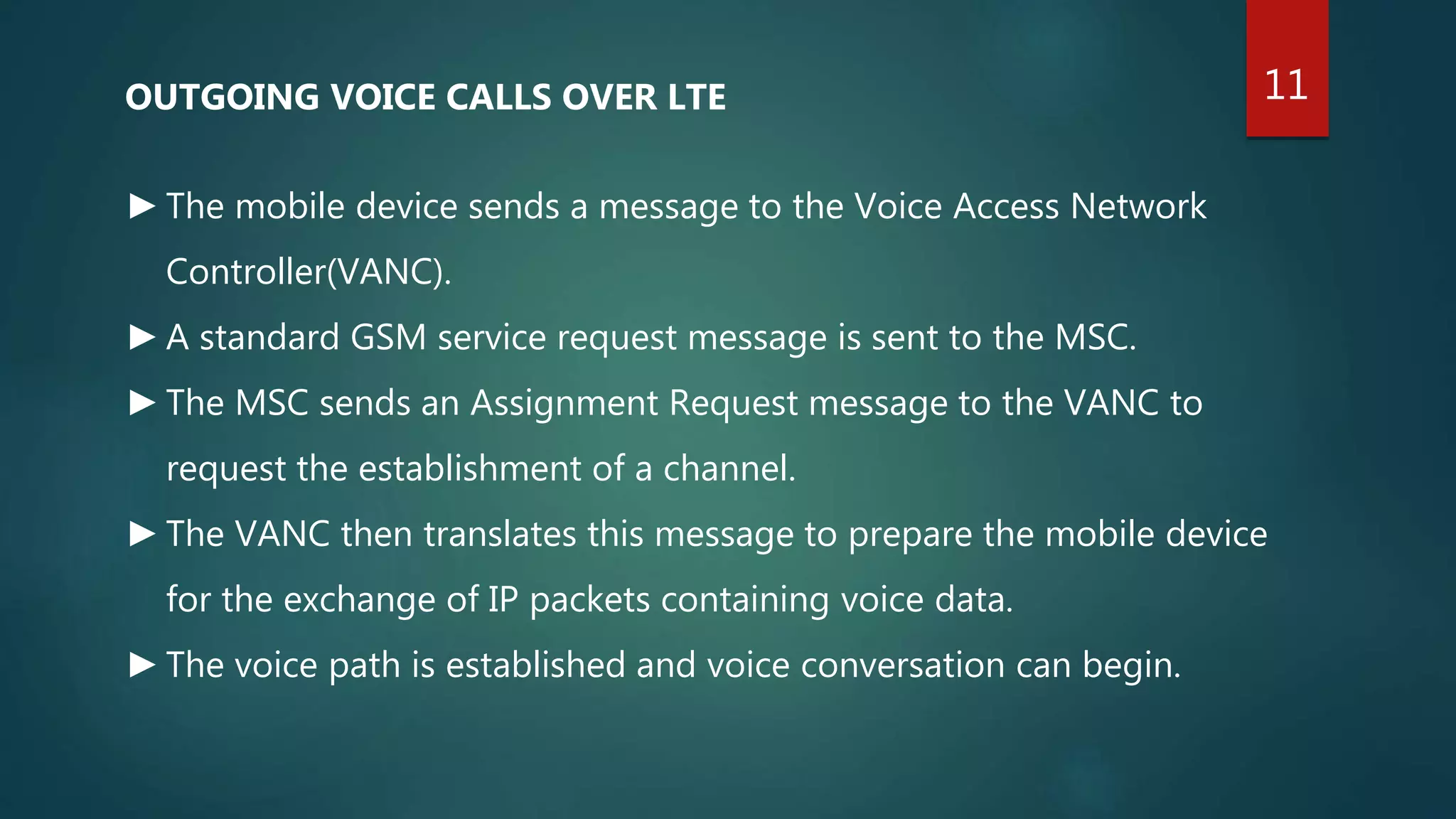 OUTGOING VOICE CALLS OVER LTE
►The mobile device sends a message to the Voice Access Network
Controller(VANC).
►A standard GSM service request message is sent to the MSC.
►The MSC sends an Assignment Request message to the VANC to
request the establishment of a channel.
►The VANC then translates this message to prepare the mobile device
for the exchange of IP packets containing voice data.
►The voice path is established and voice conversation can begin.
11
 