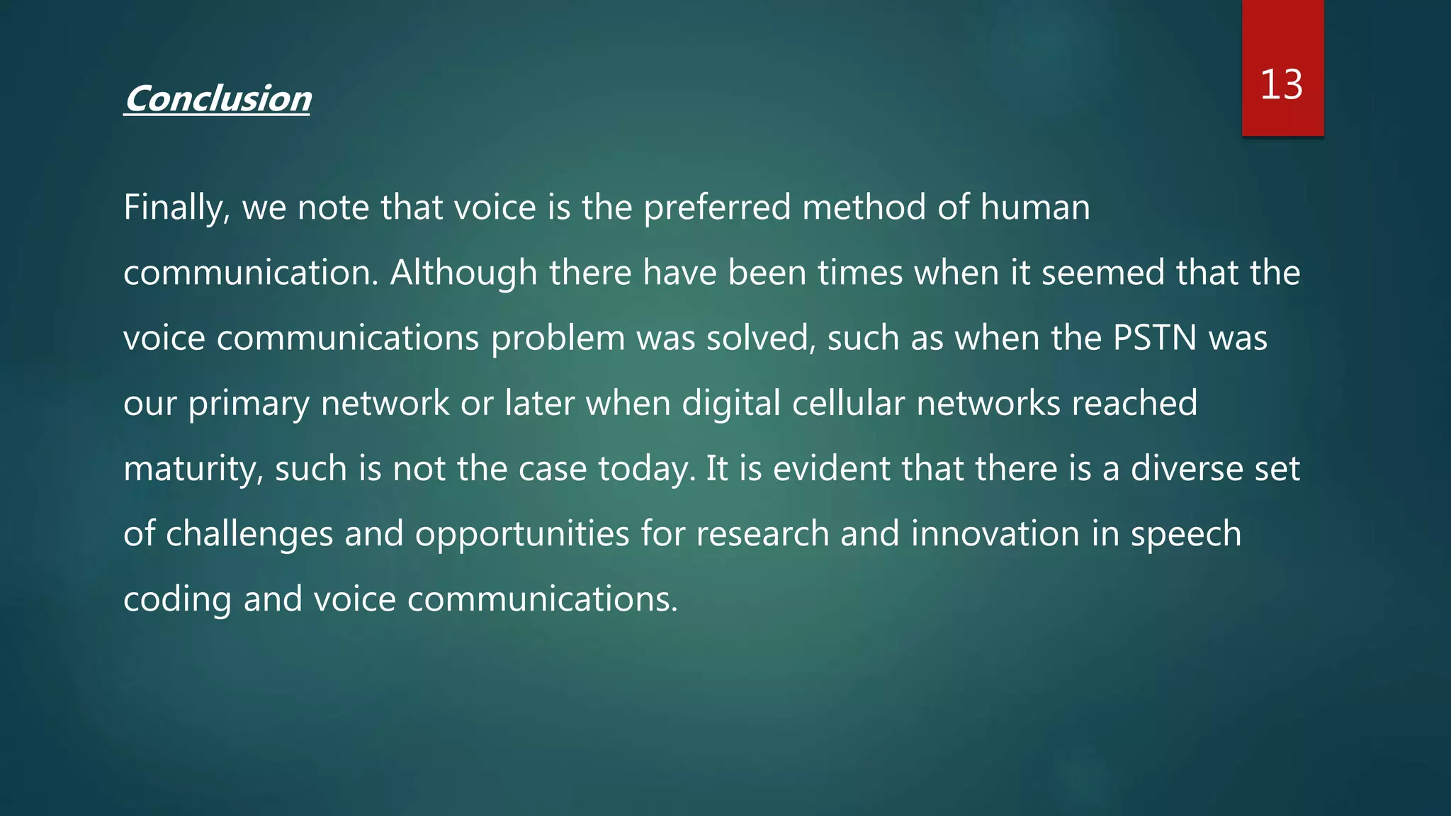 Conclusion
Finally, we note that voice is the preferred method of human
communication. Although there have been times when it seemed that the
voice communications problem was solved, such as when the PSTN was
our primary network or later when digital cellular networks reached
maturity, such is not the case today. It is evident that there is a diverse set
of challenges and opportunities for research and innovation in speech
coding and voice communications.
13
 