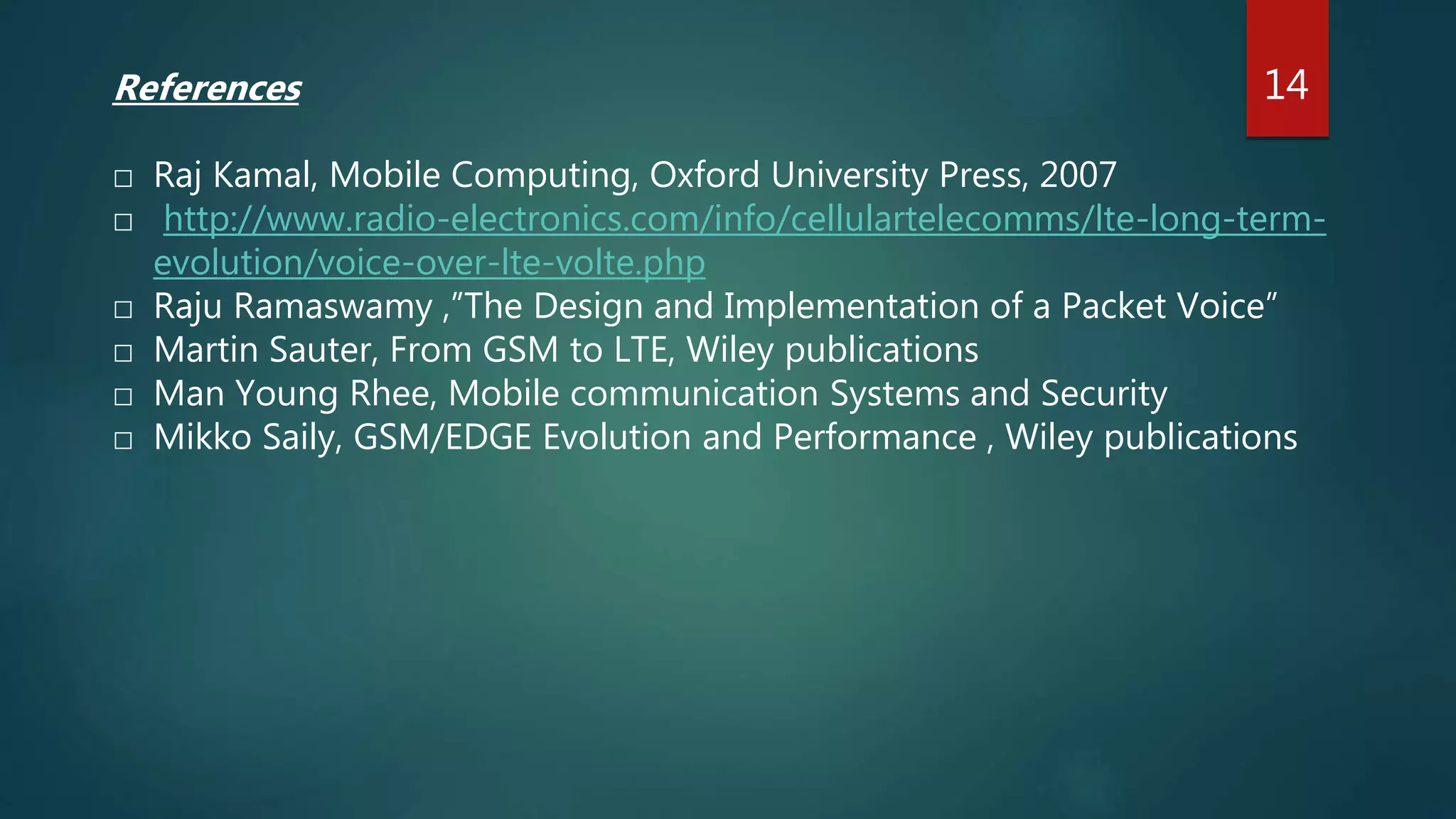References
□ Raj Kamal, Mobile Computing, Oxford University Press, 2007
□ http://www.radio-electronics.com/info/cellulartelecomms/lte-long-term-
evolution/voice-over-lte-volte.php
□ Raju Ramaswamy ,”The Design and Implementation of a Packet Voice”
□ Martin Sauter, From GSM to LTE, Wiley publications
□ Man Young Rhee, Mobile communication Systems and Security
□ Mikko Saily, GSM/EDGE Evolution and Performance , Wiley publications
14
 