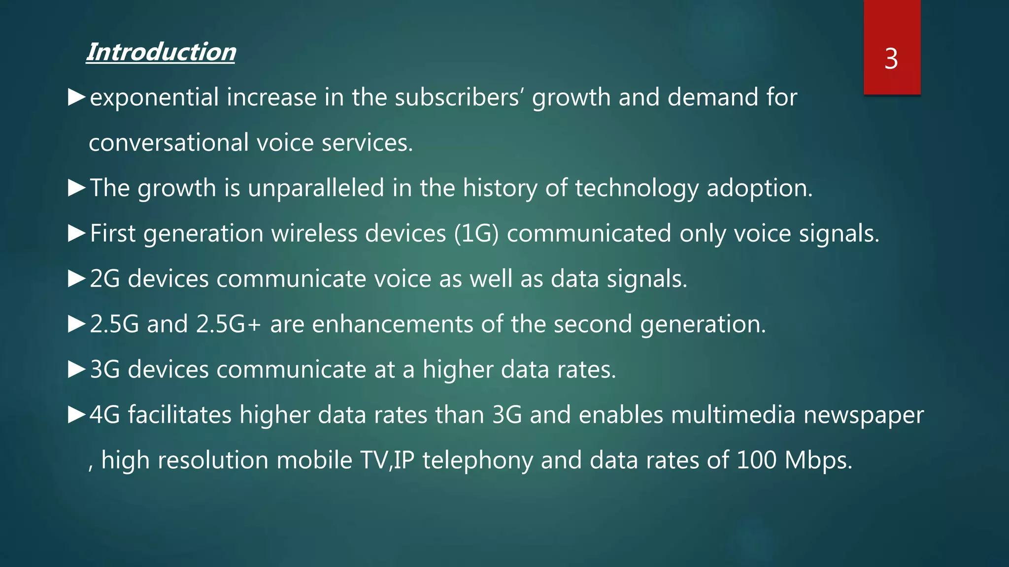 Introduction
►exponential increase in the subscribers’ growth and demand for
conversational voice services.
►The growth is unparalleled in the history of technology adoption.
►First generation wireless devices (1G) communicated only voice signals.
►2G devices communicate voice as well as data signals.
►2.5G and 2.5G+ are enhancements of the second generation.
►3G devices communicate at a higher data rates.
►4G facilitates higher data rates than 3G and enables multimedia newspaper
, high resolution mobile TV,IP telephony and data rates of 100 Mbps.
3
 