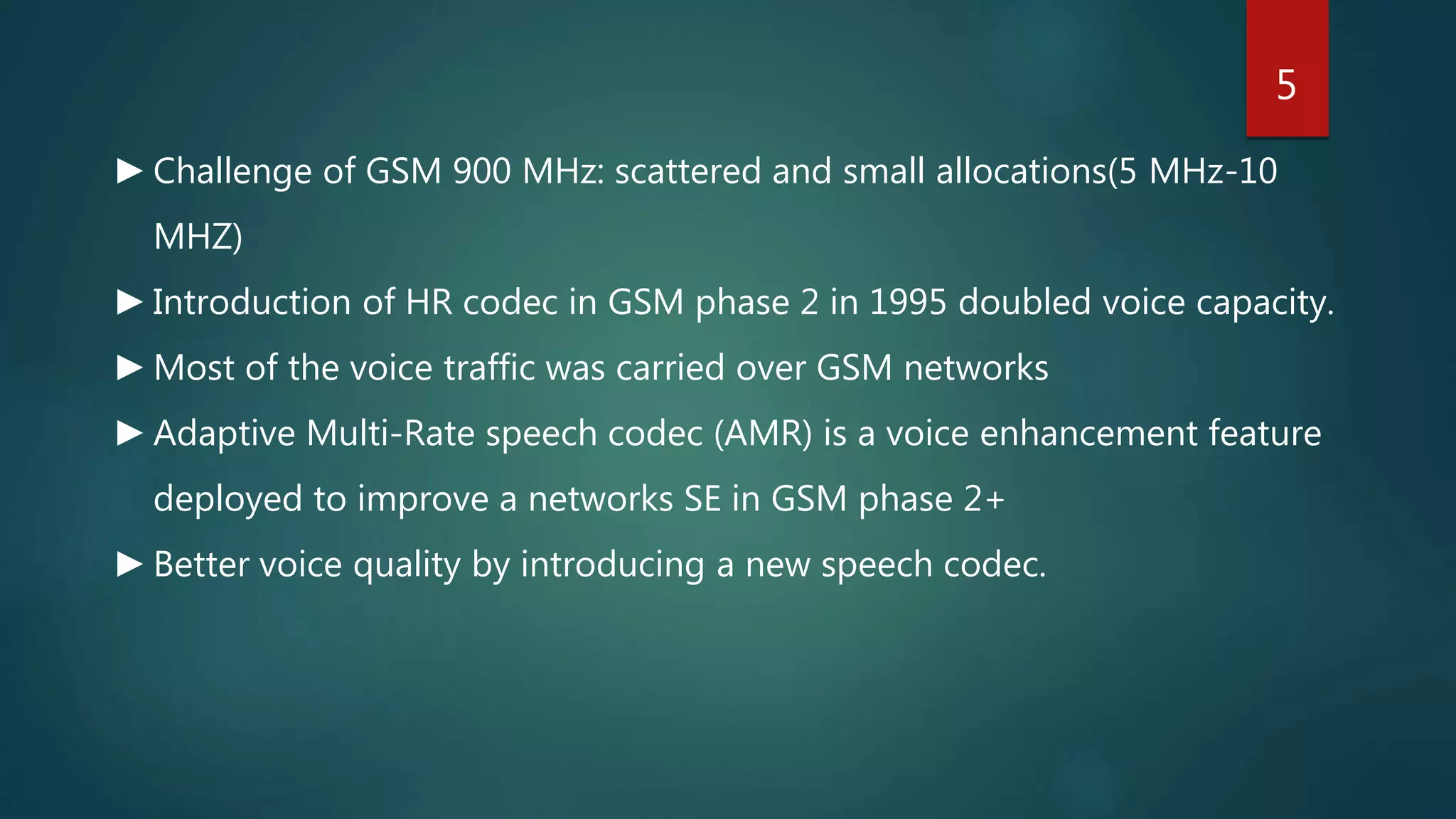 ►Challenge of GSM 900 MHz: scattered and small allocations(5 MHz-10
MHZ)
►Introduction of HR codec in GSM phase 2 in 1995 doubled voice capacity.
►Most of the voice traffic was carried over GSM networks
►Adaptive Multi-Rate speech codec (AMR) is a voice enhancement feature
deployed to improve a networks SE in GSM phase 2+
►Better voice quality by introducing a new speech codec.
5
 
