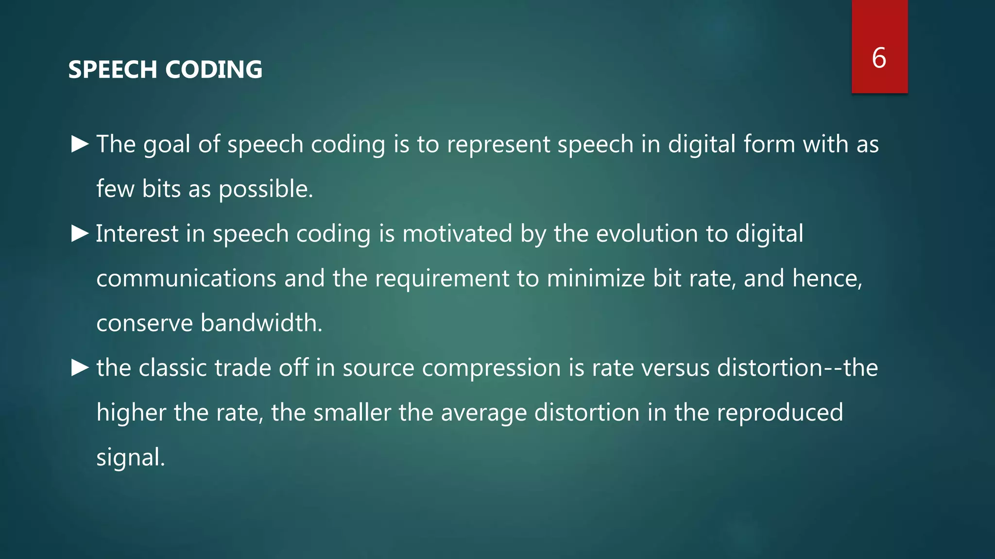 SPEECH CODING
►The goal of speech coding is to represent speech in digital form with as
few bits as possible.
►Interest in speech coding is motivated by the evolution to digital
communications and the requirement to minimize bit rate, and hence,
conserve bandwidth.
►the classic trade off in source compression is rate versus distortion--the
higher the rate, the smaller the average distortion in the reproduced
signal.
6
 