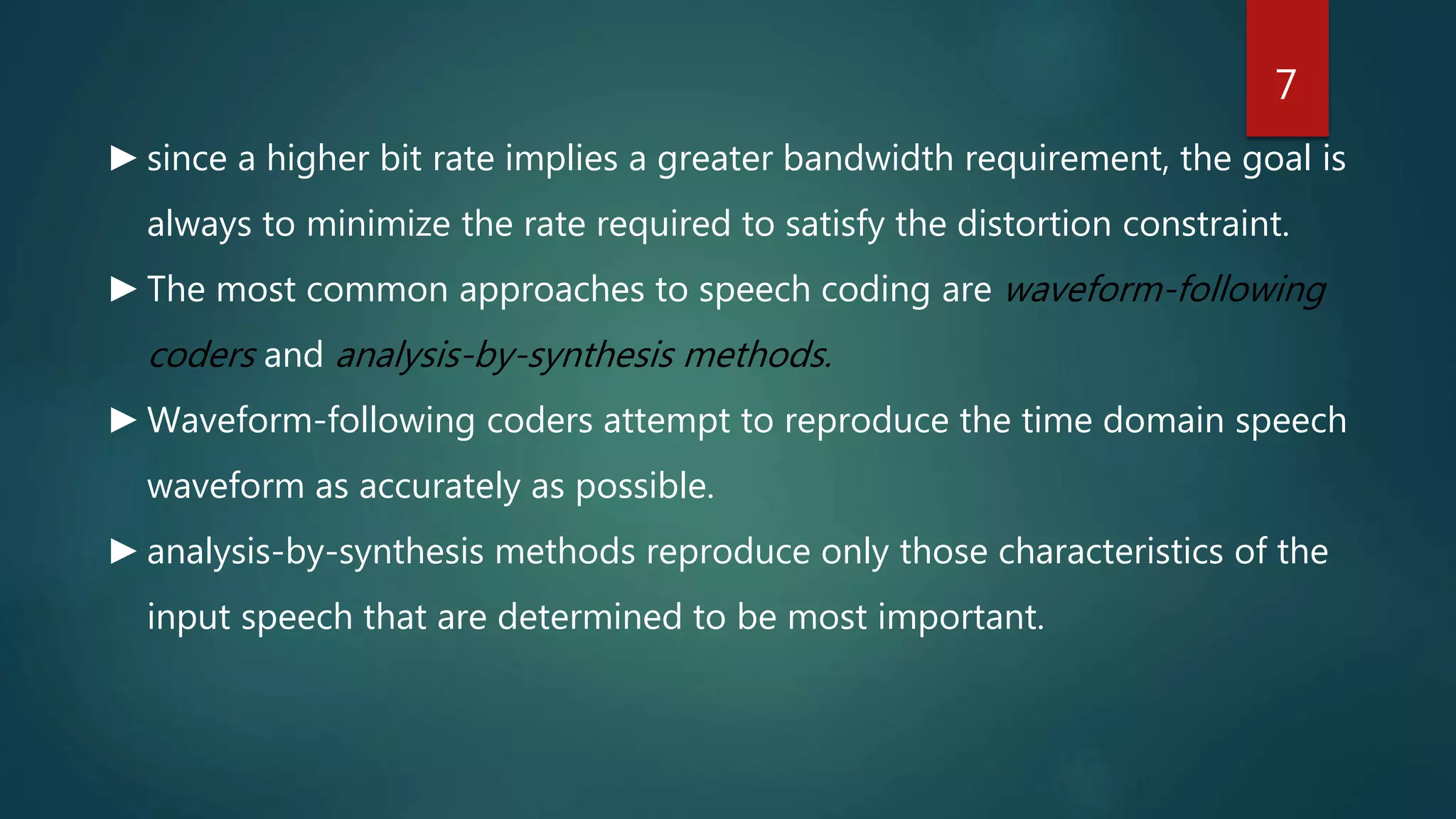 ►since a higher bit rate implies a greater bandwidth requirement, the goal is
always to minimize the rate required to satisfy the distortion constraint.
►The most common approaches to speech coding are waveform-following
coders and analysis-by-synthesis methods.
►Waveform-following coders attempt to reproduce the time domain speech
waveform as accurately as possible.
►analysis-by-synthesis methods reproduce only those characteristics of the
input speech that are determined to be most important.
7
 
