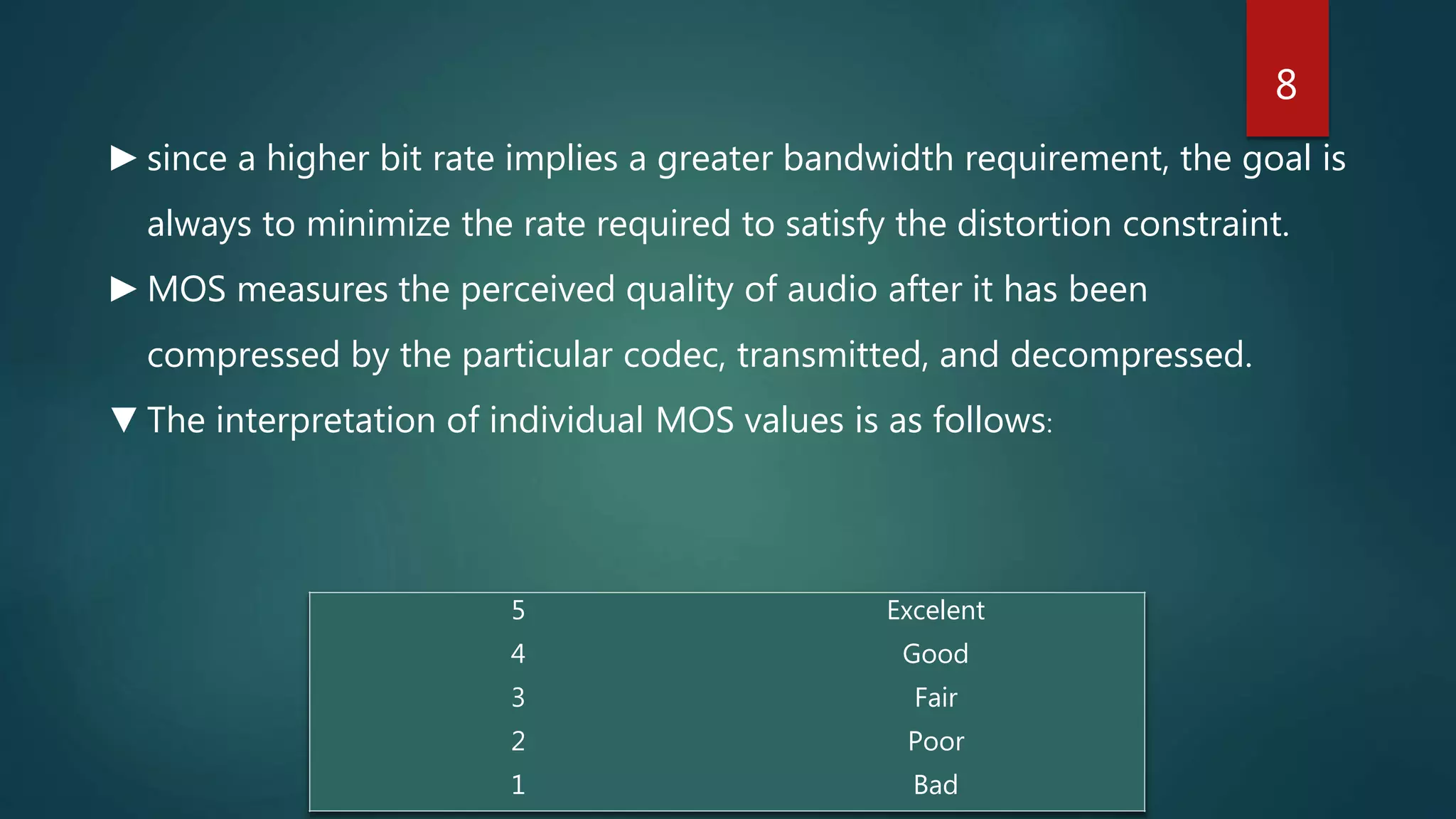 5 Excelent
4 Good
3 Fair
2 Poor
1 Bad
►since a higher bit rate implies a greater bandwidth requirement, the goal is
always to minimize the rate required to satisfy the distortion constraint.
►MOS measures the perceived quality of audio after it has been
compressed by the particular codec, transmitted, and decompressed.
▼The interpretation of individual MOS values is as follows:
8
 