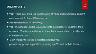 VOICE OVER LTE
►VoIP (voice over IP) is the transmission of voice and multimedia content
over Internet Protocol (IP) networks.
►also referred to as IP telephony.
►VoIP encapsulates audio via a codec into data packets, transmits them
across an IP network and unwrap them back into audio at the other end
of the connection.
► VoIP endpoints include dedicated desktop VoIP
phones, softphone applications running on PCs and mobile devices.
10
 