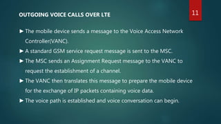 OUTGOING VOICE CALLS OVER LTE
►The mobile device sends a message to the Voice Access Network
Controller(VANC).
►A standard GSM service request message is sent to the MSC.
►The MSC sends an Assignment Request message to the VANC to
request the establishment of a channel.
►The VANC then translates this message to prepare the mobile device
for the exchange of IP packets containing voice data.
►The voice path is established and voice conversation can begin.
11
 