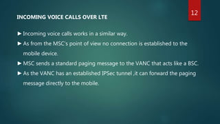 INCOMING VOICE CALLS OVER LTE
►Incoming voice calls works in a similar way.
►As from the MSC’s point of view no connection is established to the
mobile device.
►MSC sends a standard paging message to the VANC that acts like a BSC.
►As the VANC has an established IPSec tunnel ,it can forward the paging
message directly to the mobile.
12
 
