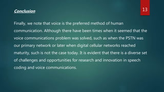 Conclusion
Finally, we note that voice is the preferred method of human
communication. Although there have been times when it seemed that the
voice communications problem was solved, such as when the PSTN was
our primary network or later when digital cellular networks reached
maturity, such is not the case today. It is evident that there is a diverse set
of challenges and opportunities for research and innovation in speech
coding and voice communications.
13
 