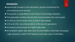 Introduction
►exponential increase in the subscribers’ growth and demand for
conversational voice services.
►The growth is unparalleled in the history of technology adoption.
►First generation wireless devices (1G) communicated only voice signals.
►2G devices communicate voice as well as data signals.
►2.5G and 2.5G+ are enhancements of the second generation.
►3G devices communicate at a higher data rates.
►4G facilitates higher data rates than 3G and enables multimedia newspaper
, high resolution mobile TV,IP telephony and data rates of 100 Mbps.
3
 