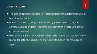 SPEECH CODING
►The goal of speech coding is to represent speech in digital form with as
few bits as possible.
►Interest in speech coding is motivated by the evolution to digital
communications and the requirement to minimize bit rate, and hence,
conserve bandwidth.
►the classic trade off in source compression is rate versus distortion--the
higher the rate, the smaller the average distortion in the reproduced
signal.
6
 