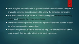►since a higher bit rate implies a greater bandwidth requirement, the goal is
always to minimize the rate required to satisfy the distortion constraint.
►The most common approaches to speech coding are waveform-following
coders and analysis-by-synthesis methods.
►Waveform-following coders attempt to reproduce the time domain speech
waveform as accurately as possible.
►analysis-by-synthesis methods reproduce only those characteristics of the
input speech that are determined to be most important.
7
 