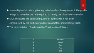 5 Excelent
4 Good
3 Fair
2 Poor
1 Bad
►since a higher bit rate implies a greater bandwidth requirement, the goal is
always to minimize the rate required to satisfy the distortion constraint.
►MOS measures the perceived quality of audio after it has been
compressed by the particular codec, transmitted, and decompressed.
▼The interpretation of individual MOS values is as follows:
8
 