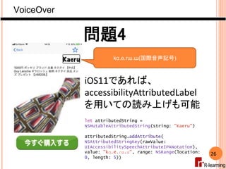 VoiceOver
26
問題4
kɑ.e.ɾɯ.ɯ(国際音声記号)
iOS11であれば、
accessibilityAttributedLabel
を用いての読み上げも可能
let attributedString =
NSMutableAt...
