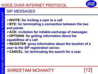 SIP MESSAGES INVITE:   for inviting a user to a call BYE:   for terminating a connection between the two end points   ACK:   invitation for reliable exchange of messages   OPTIONS :  for getting information about the capabilities of a call  REGISTER :  gives information about the location of a user to the SIP registration server .  CANCEL :  for terminating the search for a user 