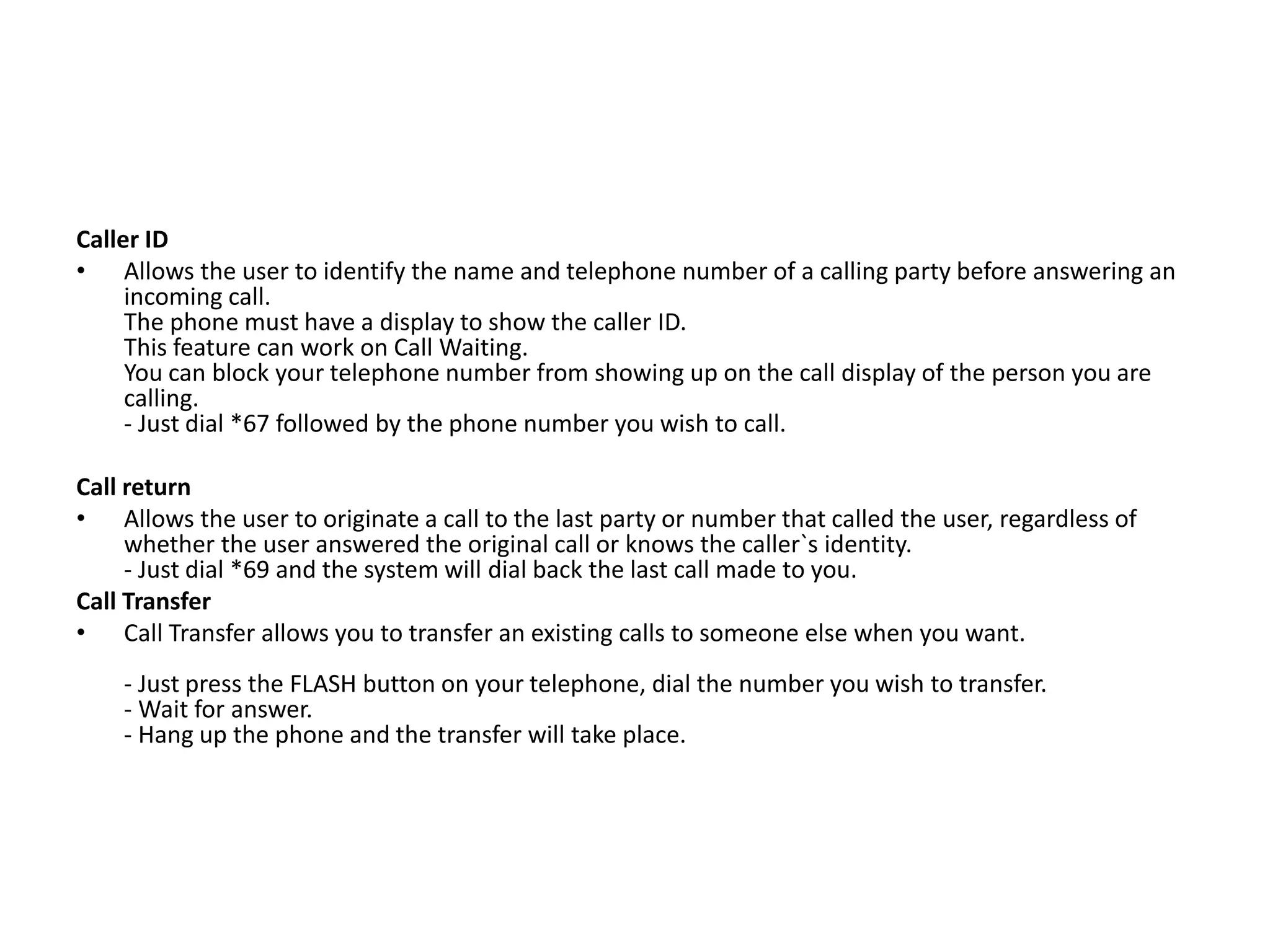 Caller ID
• Allows the user to identify the name and telephone number of a calling party before answering an
incoming call.
The phone must have a display to show the caller ID.
This feature can work on Call Waiting.
You can block your telephone number from showing up on the call display of the person you are
calling.
- Just dial *67 followed by the phone number you wish to call.
Call return
• Allows the user to originate a call to the last party or number that called the user, regardless of
whether the user answered the original call or knows the caller`s identity.
- Just dial *69 and the system will dial back the last call made to you.
Call Transfer
• Call Transfer allows you to transfer an existing calls to someone else when you want.
- Just press the FLASH button on your telephone, dial the number you wish to transfer.
- Wait for answer.
- Hang up the phone and the transfer will take place.
 