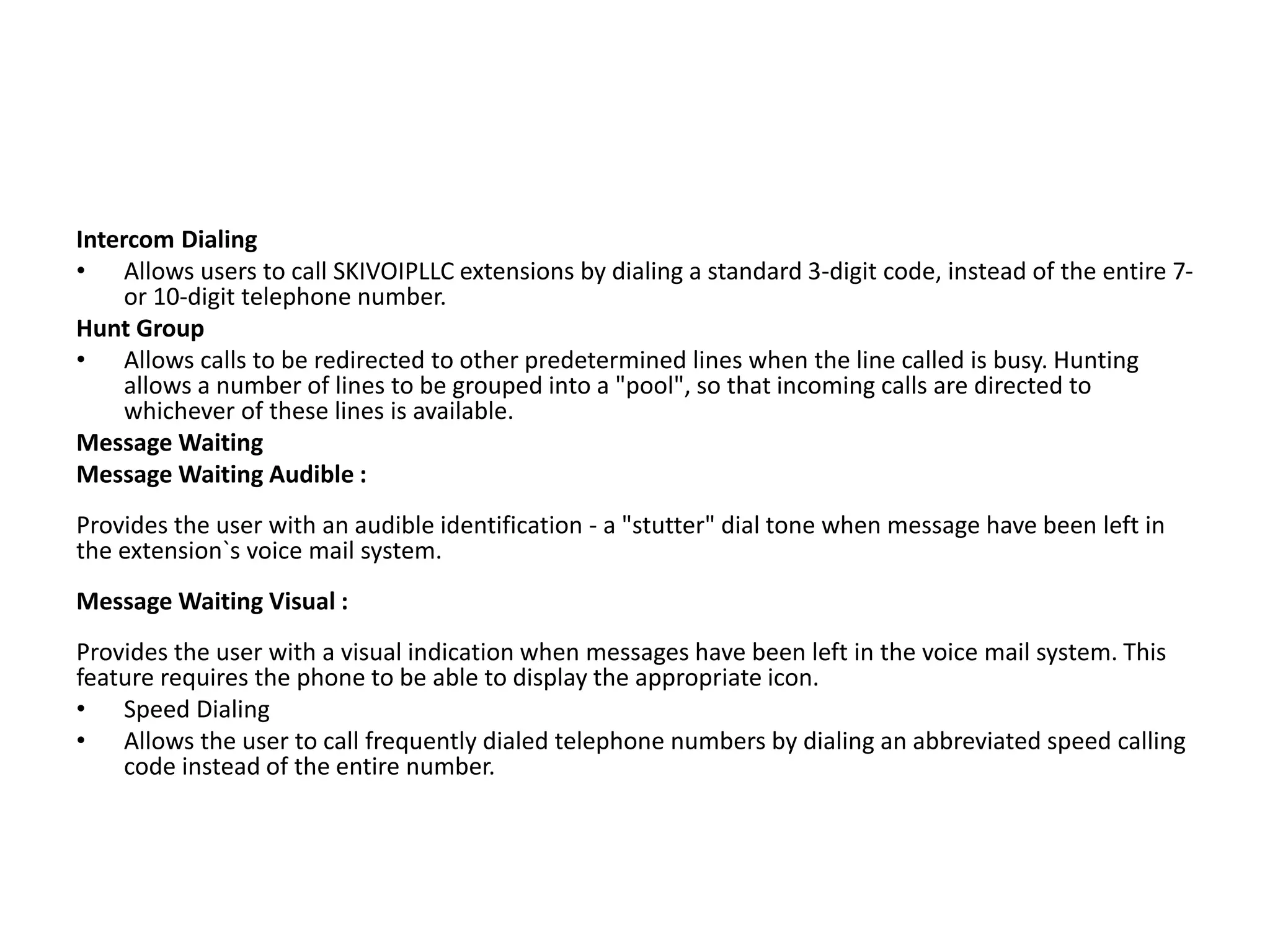 Intercom Dialing
• Allows users to call SKIVOIPLLC extensions by dialing a standard 3-digit code, instead of the entire 7-
or 10-digit telephone number.
Hunt Group
• Allows calls to be redirected to other predetermined lines when the line called is busy. Hunting
allows a number of lines to be grouped into a "pool", so that incoming calls are directed to
whichever of these lines is available.
Message Waiting
Message Waiting Audible :
Provides the user with an audible identification - a "stutter" dial tone when message have been left in
the extension`s voice mail system.
Message Waiting Visual :
Provides the user with a visual indication when messages have been left in the voice mail system. This
feature requires the phone to be able to display the appropriate icon.
• Speed Dialing
• Allows the user to call frequently dialed telephone numbers by dialing an abbreviated speed calling
code instead of the entire number.
 