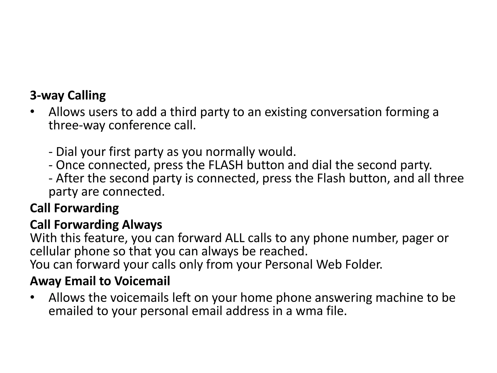 3-way Calling
• Allows users to add a third party to an existing conversation forming a
three-way conference call.
- Dial your first party as you normally would.
- Once connected, press the FLASH button and dial the second party.
- After the second party is connected, press the Flash button, and all three
party are connected.
Call Forwarding
Call Forwarding Always
With this feature, you can forward ALL calls to any phone number, pager or
cellular phone so that you can always be reached.
You can forward your calls only from your Personal Web Folder.
Away Email to Voicemail
• Allows the voicemails left on your home phone answering machine to be
emailed to your personal email address in a wma file.
 