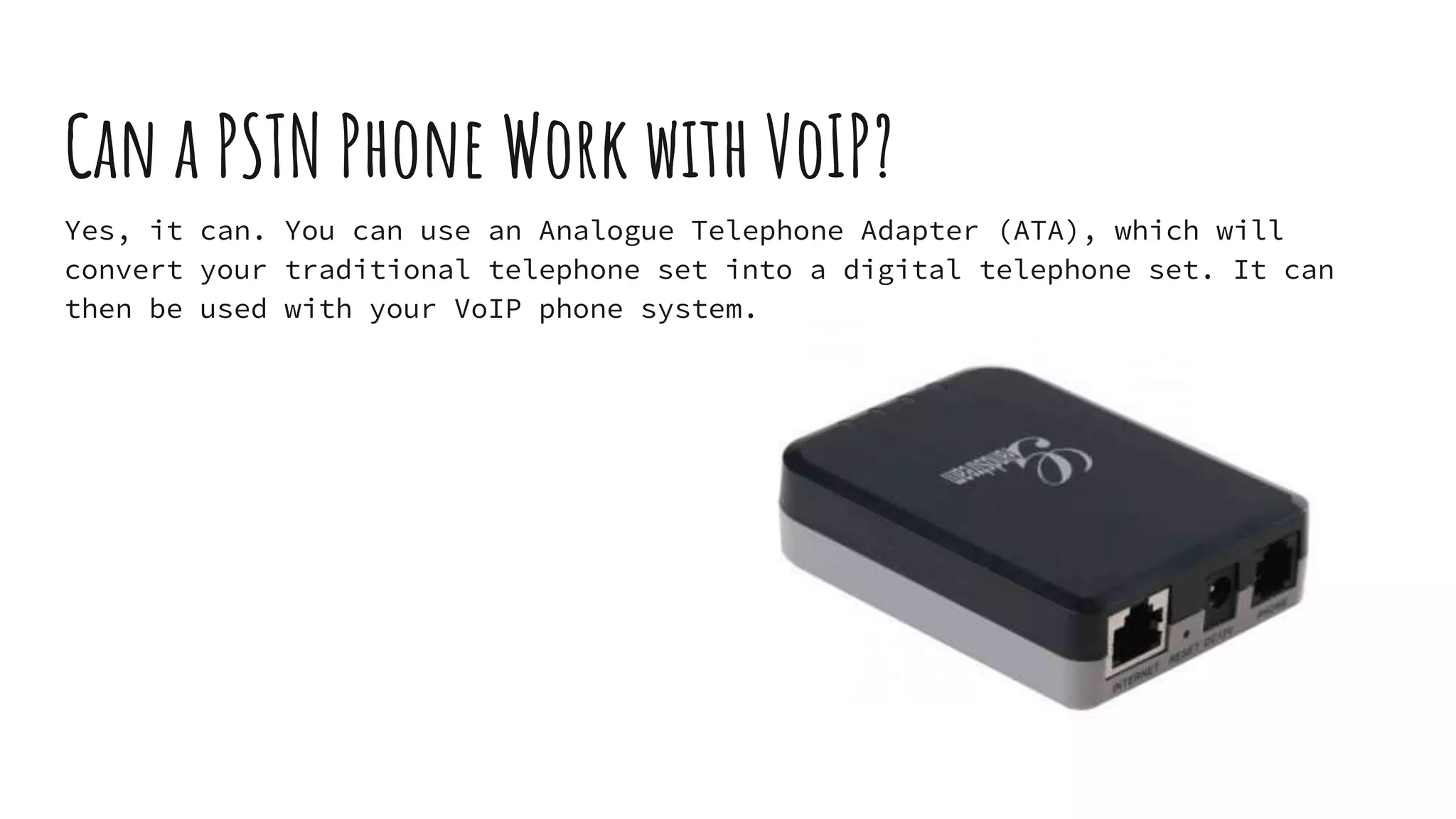 Can a PSTN Phone Work with VoIP?
Yes, it can. You can use an Analogue Telephone Adapter (ATA), which will
convert your traditional telephone set into a digital telephone set. It can
then be used with your VoIP phone system.
 